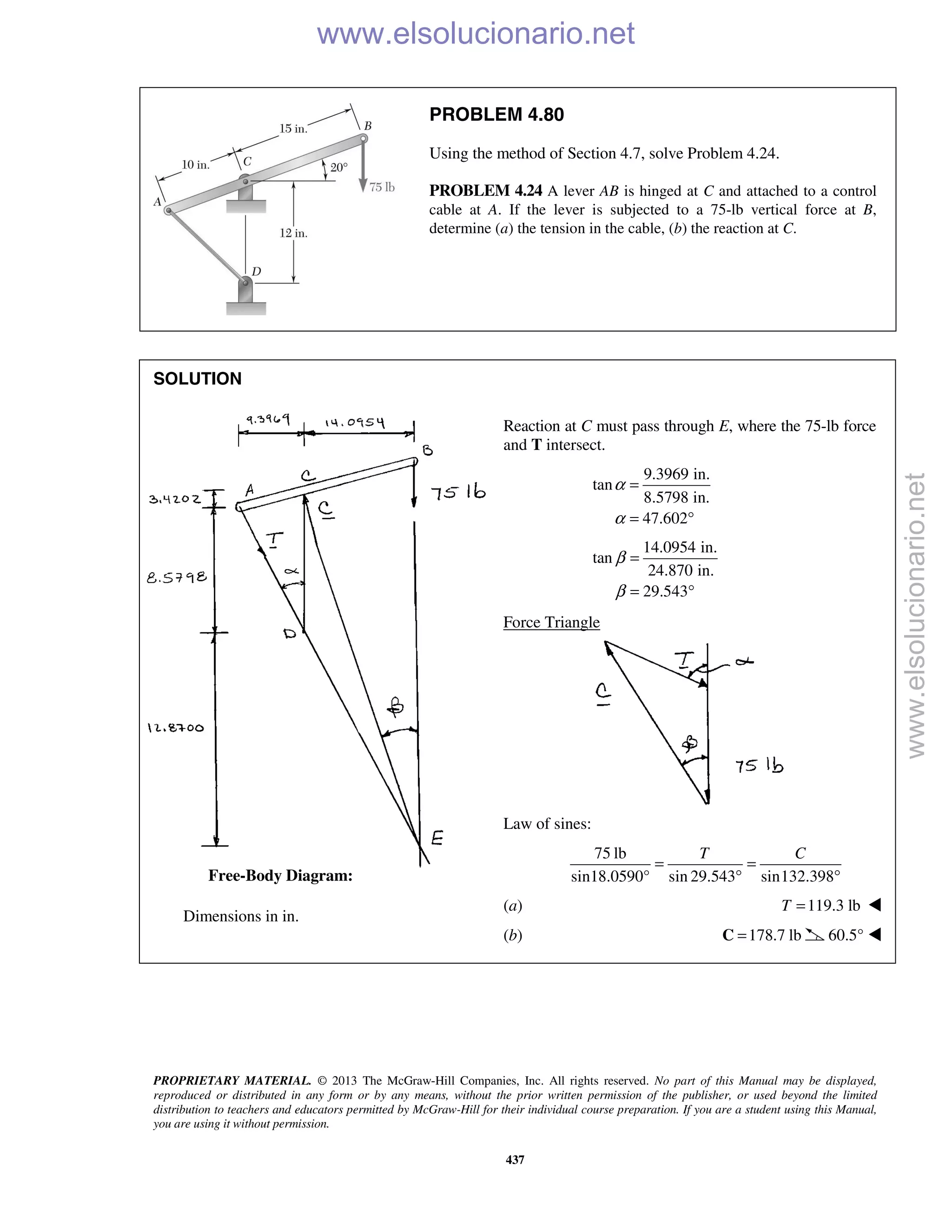 PROPRIETARY MATERIAL. © 2013 The McGraw-Hill Companies, Inc. All rights reserved. No part of this Manual may be displayed,
reproduced or distributed in any form or by any means, without the prior written permission of the publisher, or used beyond the limited
distribution to teachers and educators permitted by McGraw-Hill for their individual course preparation. If you are a student using this Manual,
you are using it without permission.
437
PROBLEM 4.80
Using the method of Section 4.7, solve Problem 4.24.
PROBLEM 4.24 A lever AB is hinged at C and attached to a control
cable at A. If the lever is subjected to a 75-lb vertical force at B,
determine (a) the tension in the cable, (b) the reaction at C.
SOLUTION


















 Dimensions in in.

Reaction at C must pass through E, where the 75-lb force
and T intersect.
9.3969 in.
tan
8.5798 in.
47.602
α
α
=
= °
14.0954 in.
tan
24.870 in.
29.543
β
β
=
= °
Force Triangle
Law of sines:
75 lb
sin18.0590° sin 29.543 sin132.398
T C
= =
° °
(a) 119.3 lbT = 
(b) 178.7 lb=C 60.5° 
Free-Body Diagram:
www.elsolucionario.net
www.elsolucionario.net
 