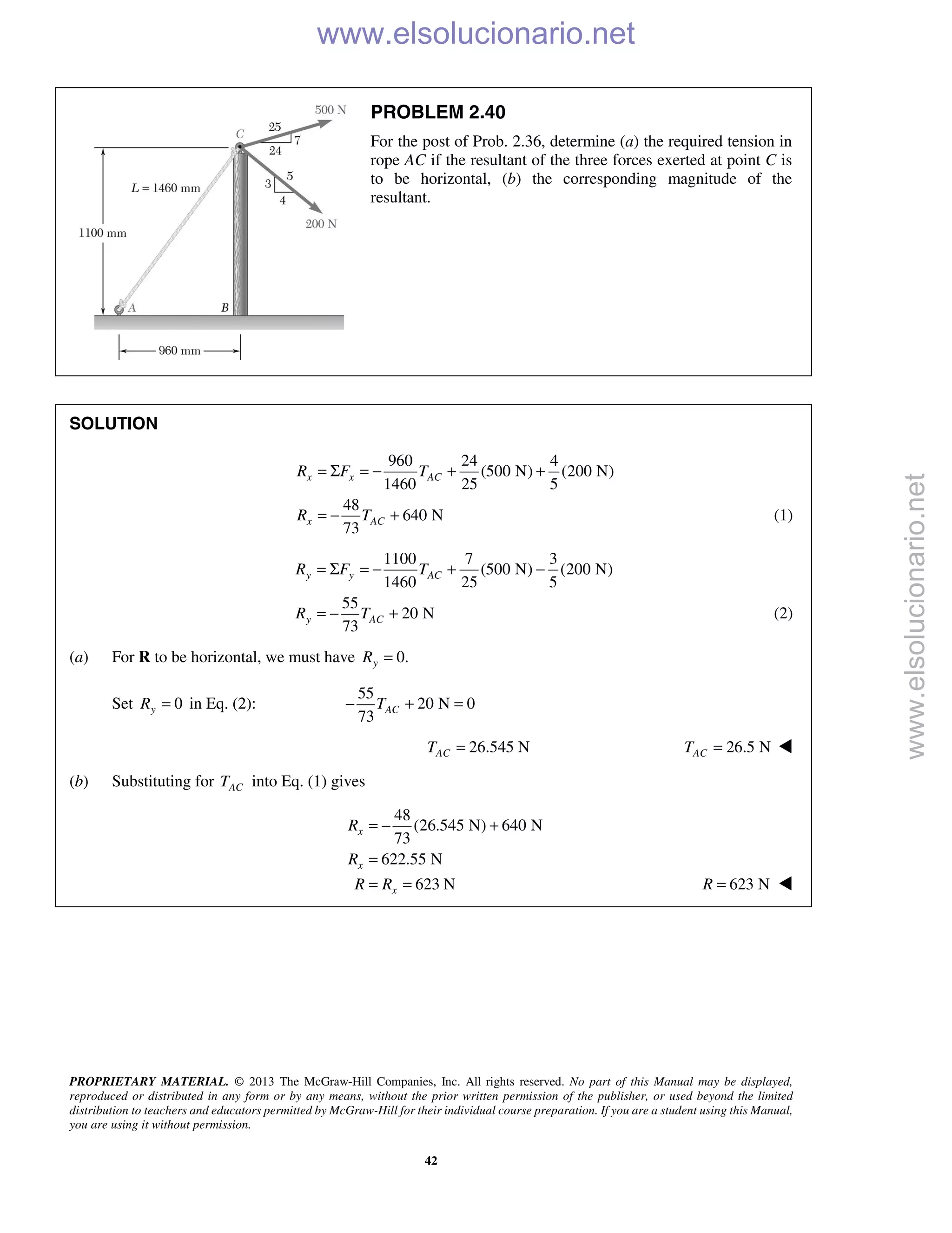 PROPRIETARY MATERIAL. © 2013 The McGraw-Hill Companies, Inc. All rights reserved. No part of this Manual may be displayed,
reproduced or distributed in any form or by any means, without the prior written permission of the publisher, or used beyond the limited
distribution to teachers and educators permitted by McGraw-Hill for their individual course preparation. If you are a student using this Manual,
you are using it without permission.
42
PROBLEM 2.40
For the post of Prob. 2.36, determine (a) the required tension in
rope AC if the resultant of the three forces exerted at point C is
to be horizontal, (b) the corresponding magnitude of the
resultant.
SOLUTION
960 24 4
(500 N) (200 N)
1460 25 5
48
640 N
73
x x AC
x AC
R F T
R T
= Σ = − + +
= − + (1)
1100 7 3
(500 N) (200 N)
1460 25 5
55
20 N
73
y y AC
y AC
R F T
R T
= Σ = − + −
= − + (2)
(a) For R to be horizontal, we must have 0.yR =
Set 0yR = in Eq. (2):
55
20 N 0
73
ACT− + =
26.545 NACT = 26.5 NACT = 
(b) Substituting for ACT into Eq. (1) gives
48
(26.545 N) 640 N
73
622.55 N
623 N
= − +
=
= =
x
x
x
R
R
R R 623 NR = 
www.elsolucionario.net
www.elsolucionario.net
 