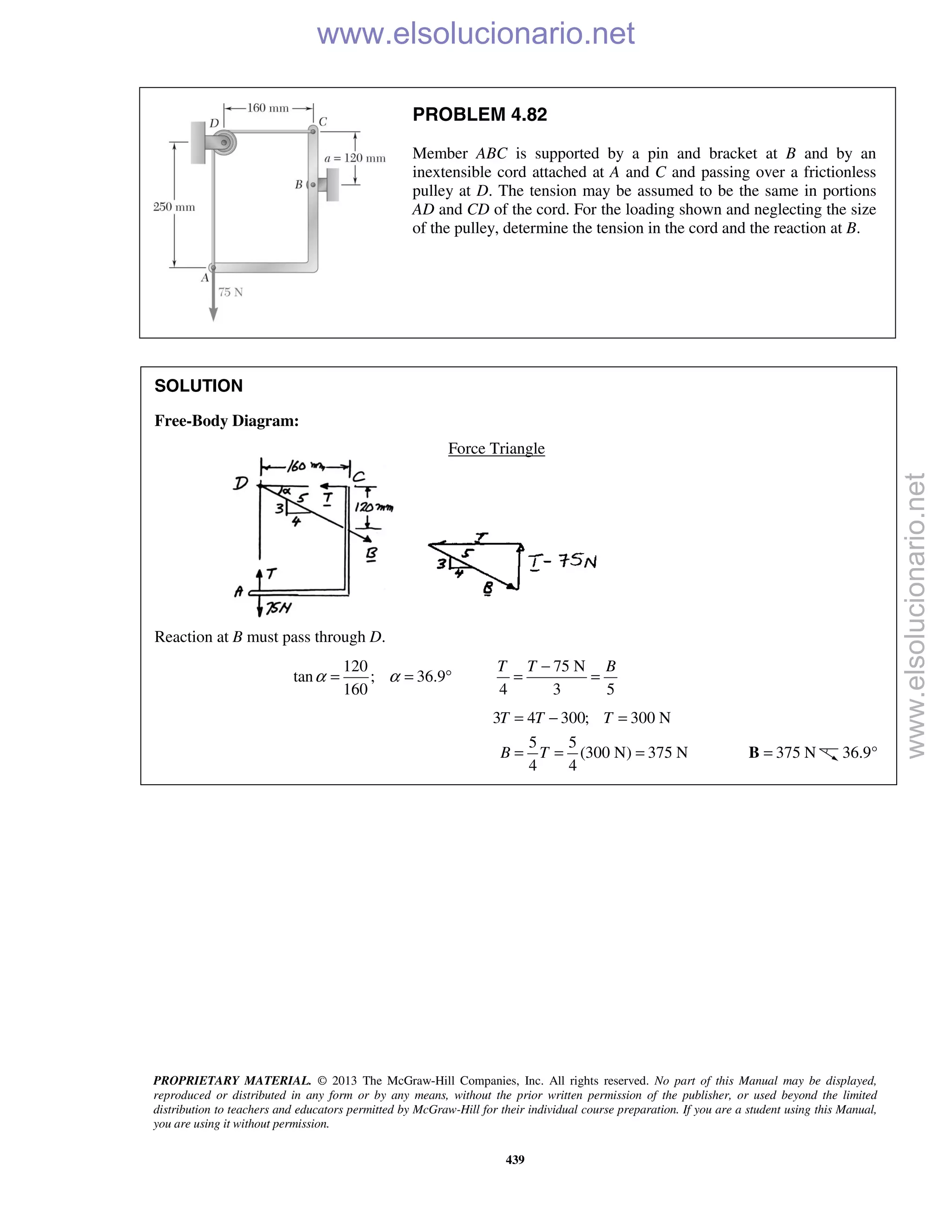 PROPRIETARY MATERIAL. © 2013 The McGraw-Hill Companies, Inc. All rights reserved. No part of this Manual may be displayed,
reproduced or distributed in any form or by any means, without the prior written permission of the publisher, or used beyond the limited
distribution to teachers and educators permitted by McGraw-Hill for their individual course preparation. If you are a student using this Manual,
you are using it without permission.
439
PROBLEM 4.82
Member ABC is supported by a pin and bracket at B and by an
inextensible cord attached at A and C and passing over a frictionless
pulley at D. The tension may be assumed to be the same in portions
AD and CD of the cord. For the loading shown and neglecting the size
of the pulley, determine the tension in the cord and the reaction at B.
SOLUTION
Free-Body Diagram:
Force Triangle
Reaction at B must pass through D.
120
tan ; 36.9
160
α α= = °
75 N
4 3 5
T T B−
= =
3 4 300; 300 N
5 5
(300 N) 375 N
4 4
T T T
B T
= − =
= = = 375 N=B 36.9°
www.elsolucionario.net
www.elsolucionario.net
 