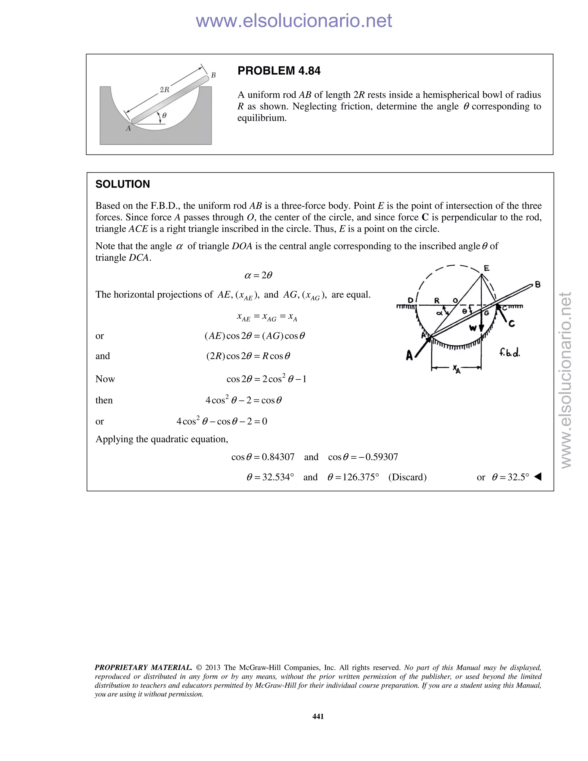PROPRIETARY MATERIAL. © 2013 The McGraw-Hill Companies, Inc. All rights reserved. No part of this Manual may be displayed,
reproduced or distributed in any form or by any means, without the prior written permission of the publisher, or used beyond the limited
distribution to teachers and educators permitted by McGraw-Hill for their individual course preparation. If you are a student using this Manual,
you are using it without permission.
441
PROBLEM 4.84
A uniform rod AB of length 2R rests inside a hemispherical bowl of radius
R as shown. Neglecting friction, determine the angle θ corresponding to
equilibrium.
SOLUTION
Based on the F.B.D., the uniform rod AB is a three-force body. Point E is the point of intersection of the three
forces. Since force A passes through O, the center of the circle, and since force C is perpendicular to the rod,
triangle ACE is a right triangle inscribed in the circle. Thus, E is a point on the circle.
Note that the angle α of triangle DOA is the central angle corresponding to the inscribed angleθ of
triangle DCA.
2α θ=
The horizontal projections of , ( ),AEAE x and , ( ),AGAG x are equal.
AE AG Ax x x= =
or ( )cos2 ( )cosAE AGθ θ=
and (2 )cos2 cosR Rθ θ=
Now 2
cos2 2cos 1θ θ= −
then 2
4cos 2 cosθ θ− =
or 2
4cos cos 2 0θ θ− − =
Applying the quadratic equation,
cos 0.84307 and cos 0.59307θ θ= = −
32.534 and 126.375 (Discard)θ θ= ° = ° or 32.5θ = ° 
www.elsolucionario.net
www.elsolucionario.net
 