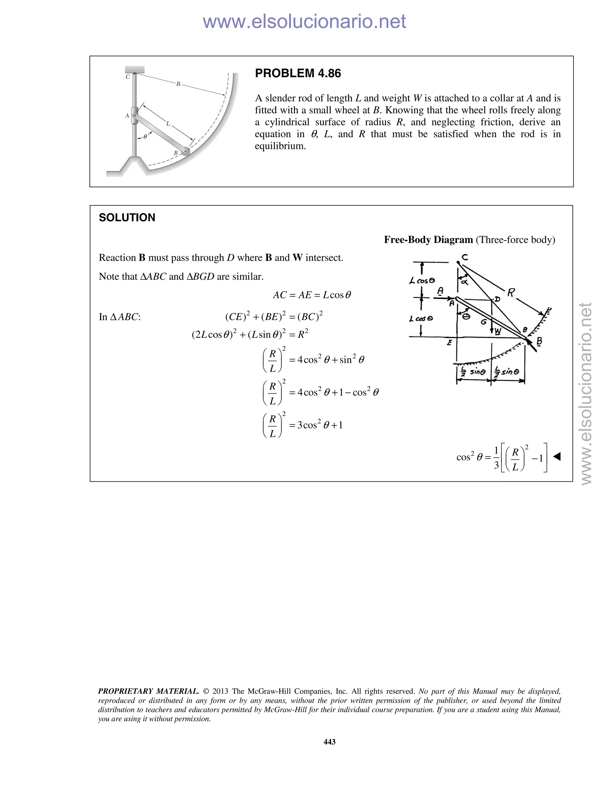 PROPRIETARY MATERIAL. © 2013 The McGraw-Hill Companies, Inc. All rights reserved. No part of this Manual may be displayed,
reproduced or distributed in any form or by any means, without the prior written permission of the publisher, or used beyond the limited
distribution to teachers and educators permitted by McGraw-Hill for their individual course preparation. If you are a student using this Manual,
you are using it without permission.
443
PROBLEM 4.86
A slender rod of length L and weight W is attached to a collar at A and is
fitted with a small wheel at B. Knowing that the wheel rolls freely along
a cylindrical surface of radius R, and neglecting friction, derive an
equation in θ, L, and R that must be satisfied when the rod is in
equilibrium.
SOLUTION
Free-Body Diagram (Three-force body)
Reaction B must pass through D where B and W intersect.
Note that ΔABC and ΔBGD are similar.
cosAC AE L θ= =
In Δ ABC: 2 2 2
2 2 2
2
2 2
2
2 2
2
2
( ) ( ) ( )
(2 cos ) ( sin )
4cos sin
4cos 1 cos
3cos 1
CE BE BC
L L R
R
L
R
L
R
L
θ θ
θ θ
θ θ
θ
+ =
+ =
 
= + 
 
 
= + − 
 
 
= + 
 
2
2 1
cos 1
3
R
L
θ
  = −  
  

www.elsolucionario.net
www.elsolucionario.net
 