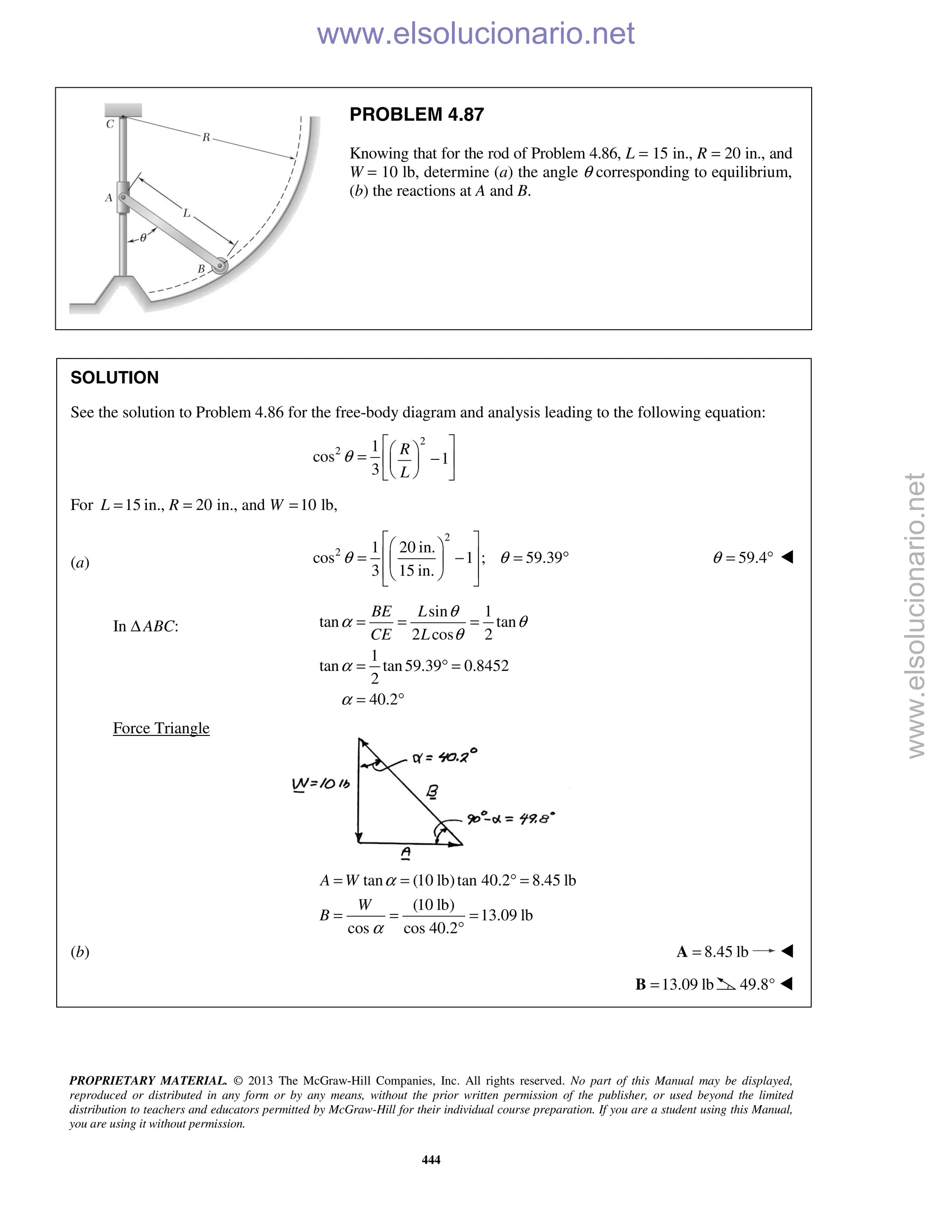 PROPRIETARY MATERIAL. © 2013 The McGraw-Hill Companies, Inc. All rights reserved. No part of this Manual may be displayed,
reproduced or distributed in any form or by any means, without the prior written permission of the publisher, or used beyond the limited
distribution to teachers and educators permitted by McGraw-Hill for their individual course preparation. If you are a student using this Manual,
you are using it without permission.
444
PROBLEM 4.87
Knowing that for the rod of Problem 4.86, L = 15 in., R = 20 in., and
W = 10 lb, determine (a) the angle θ corresponding to equilibrium,
(b) the reactions at A and B.
SOLUTION
See the solution to Problem 4.86 for the free-body diagram and analysis leading to the following equation:
2
2 1
cos 1
3
R
L
θ
  = −  
  
For 15 in., 20 in., and 10 lb,L R W= = =
(a)
2
2 1 20 in.
cos 1 ; 59.39
3 15 in.
θ θ
  
 = − = ° 
   
59.4θ = ° 
In Δ ABC:
sin 1
tan tan
2 cos 2
1
tan tan59.39 0.8452
2
40.2
BE L
CE L
θ
α θ
θ
α
α
= = =
= ° =
= °
Force Triangle
tan (10 lb)tan 40.2 8.45 lb
(10 lb)
13.09 lb
cos cos 40.2
A W
W
B
α
α
= = ° =
= = =
°
(b) 8.45 lb=A 
13.09 lb=B 49.8° 
www.elsolucionario.net
www.elsolucionario.net
 