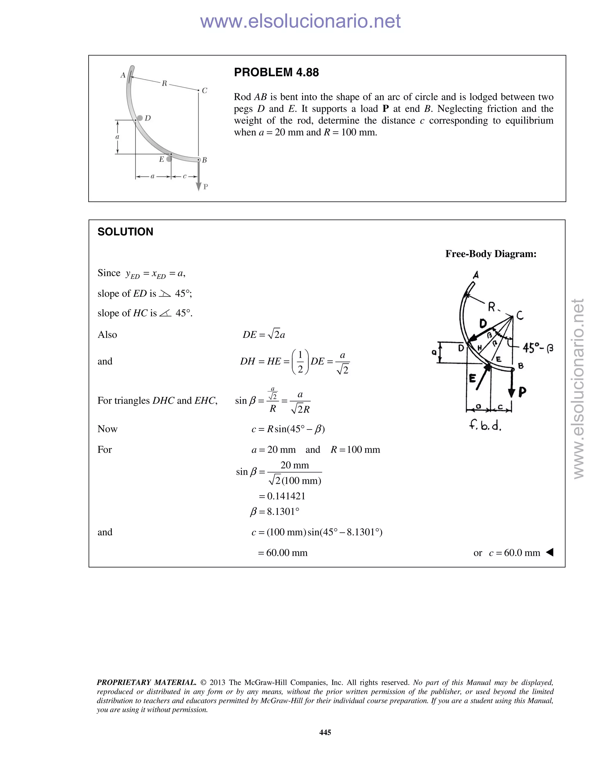 PROPRIETARY MATERIAL. © 2013 The McGraw-Hill Companies, Inc. All rights reserved. No part of this Manual may be displayed,
reproduced or distributed in any form or by any means, without the prior written permission of the publisher, or used beyond the limited
distribution to teachers and educators permitted by McGraw-Hill for their individual course preparation. If you are a student using this Manual,
you are using it without permission.
445
PROBLEM 4.88
Rod AB is bent into the shape of an arc of circle and is lodged between two
pegs D and E. It supports a load P at end B. Neglecting friction and the
weight of the rod, determine the distance c corresponding to equilibrium
when a = 20 mm and R = 100 mm.
SOLUTION
Free-Body Diagram:
Since ,ED EDy x a= =
slope of ED is 45 ;°
slope of HC is 45 .°
Also 2DE a=
and
1
2 2
a
DH HE DE
 
= = = 
 
For triangles DHC and EHC, 2
sin
2
a
a
R R
β = =
Now sin(45 )c R β= ° −
For 20 mm and 100 mm
20 mm
sin
2(100 mm)
0.141421
8.1301
a R
β
β
= =
=
=
= °
and (100 mm)sin(45 8.1301 )c = ° − °
60.00 mm= or 60.0 mmc = 
www.elsolucionario.net
www.elsolucionario.net
 