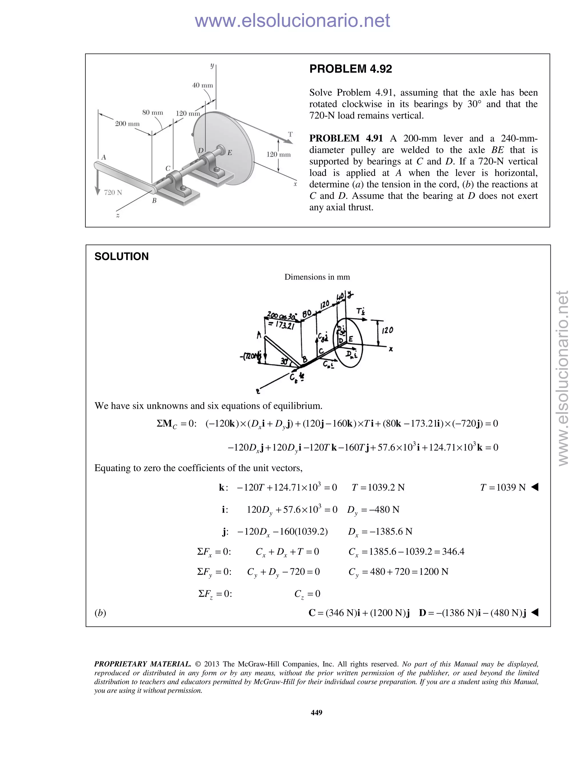 PROPRIETARY MATERIAL. © 2013 The McGraw-Hill Companies, Inc. All rights reserved. No part of this Manual may be displayed,
reproduced or distributed in any form or by any means, without the prior written permission of the publisher, or used beyond the limited
distribution to teachers and educators permitted by McGraw-Hill for their individual course preparation. If you are a student using this Manual,
you are using it without permission.
449
PROBLEM 4.92
Solve Problem 4.91, assuming that the axle has been
rotated clockwise in its bearings by 30° and that the
720-N load remains vertical.
PROBLEM 4.91 A 200-mm lever and a 240-mm-
diameter pulley are welded to the axle BE that is
supported by bearings at C and D. If a 720-N vertical
load is applied at A when the lever is horizontal,
determine (a) the tension in the cord, (b) the reactions at
C and D. Assume that the bearing at D does not exert
any axial thrust.
SOLUTION
Dimensions in mm
We have six unknowns and six equations of equilibrium.
0: ( 120 ) ( ) (120 160 ) (80 173.21 ) ( 720 ) 0C x yD D TΣ = − × + + − × + − × − =M k i j j k i k i j
3 3
120 120 120 160 57.6 10 124.71 10 0x yD D T T− + − − + × + × =j i k j i k
Equating to zero the coefficients of the unit vectors,
3
: 120 124.71 10 0 1039.2 NT T− + × = =k 1039 NT = 
3
: 120 57.6 10 0 480 Ny yD D+ × = = −i
: 120 160(1039.2)xD− −j 1385.6 NxD = −
0:xFΣ = 0x xC D T+ + = 1385.6 1039.2 346.4xC = − =
0:yFΣ = 720 0y yC D+ − = 480 720 1200 NyC = + =
0:zFΣ = 0zC =
(b) (346 N) (1200 N) (1386 N) (480 N)= + = − −C i j D i j 
www.elsolucionario.net
www.elsolucionario.net
 