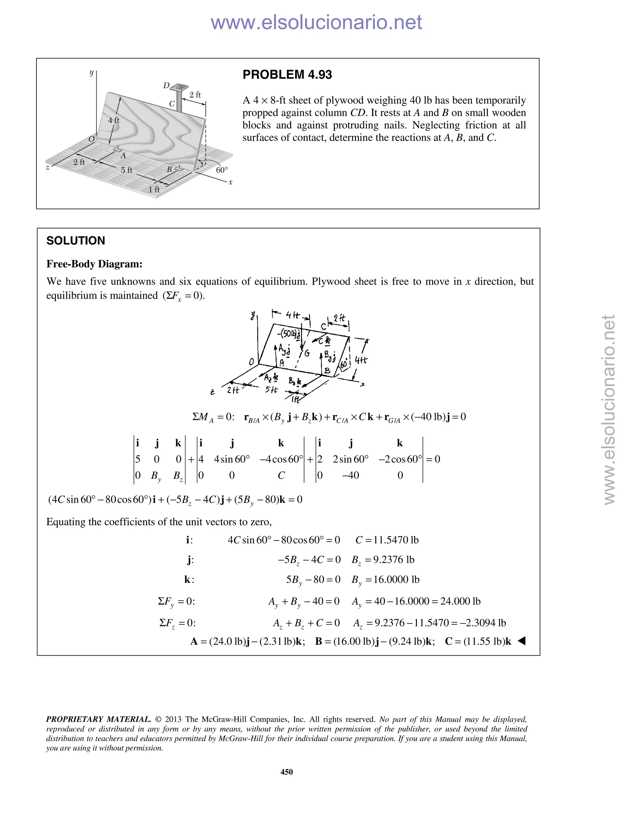 PROPRIETARY MATERIAL. © 2013 The McGraw-Hill Companies, Inc. All rights reserved. No part of this Manual may be displayed,
reproduced or distributed in any form or by any means, without the prior written permission of the publisher, or used beyond the limited
distribution to teachers and educators permitted by McGraw-Hill for their individual course preparation. If you are a student using this Manual,
you are using it without permission.
450
PROBLEM 4.93
A 4 × 8-ft sheet of plywood weighing 40 lb has been temporarily
propped against column CD. It rests at A and B on small wooden
blocks and against protruding nails. Neglecting friction at all
surfaces of contact, determine the reactions at A, B, and C.
SOLUTION
Free-Body Diagram:
We have five unknowns and six equations of equilibrium. Plywood sheet is free to move in x direction, but
equilibrium is maintained ( 0).xFΣ =
/ / /0: ( ) ( 40 lb) 0A B A y z C A G AM B B CΣ = × + + × + × − =r j k r k r j
5 0 0 4 4sin 60 4cos60 2 2sin 60 2cos60 0
0 0 0 0 40 0y zB B C
+ ° − ° + ° − ° =
−
i j k i j k i j k
(4 sin 60 80cos60 ) ( 5 4 ) (5 80) 0z yC B C B° − ° + − − + − =i j k
Equating the coefficients of the unit vectors to zero,
:i 4 sin 60 80cos60 0C ° − ° = 11.5470 lbC =
:j 5 4 0zB C− − = 9.2376 lbzB =
:k 5 80 0yB − = 16.0000 lbyB =
0:yFΣ = 40 0y yA B+ − = 40 16.0000 24.000 lbyA = − =
0:zFΣ = 0z zA B C+ + = 9.2376 11.5470 2.3094 lbzA = − = −
(24.0 lb) (2.31lb) ; (16.00 lb) (9.24 lb) ; (11.55 lb)= − = − =A j k B j k C k 
www.elsolucionario.net
www.elsolucionario.net
 