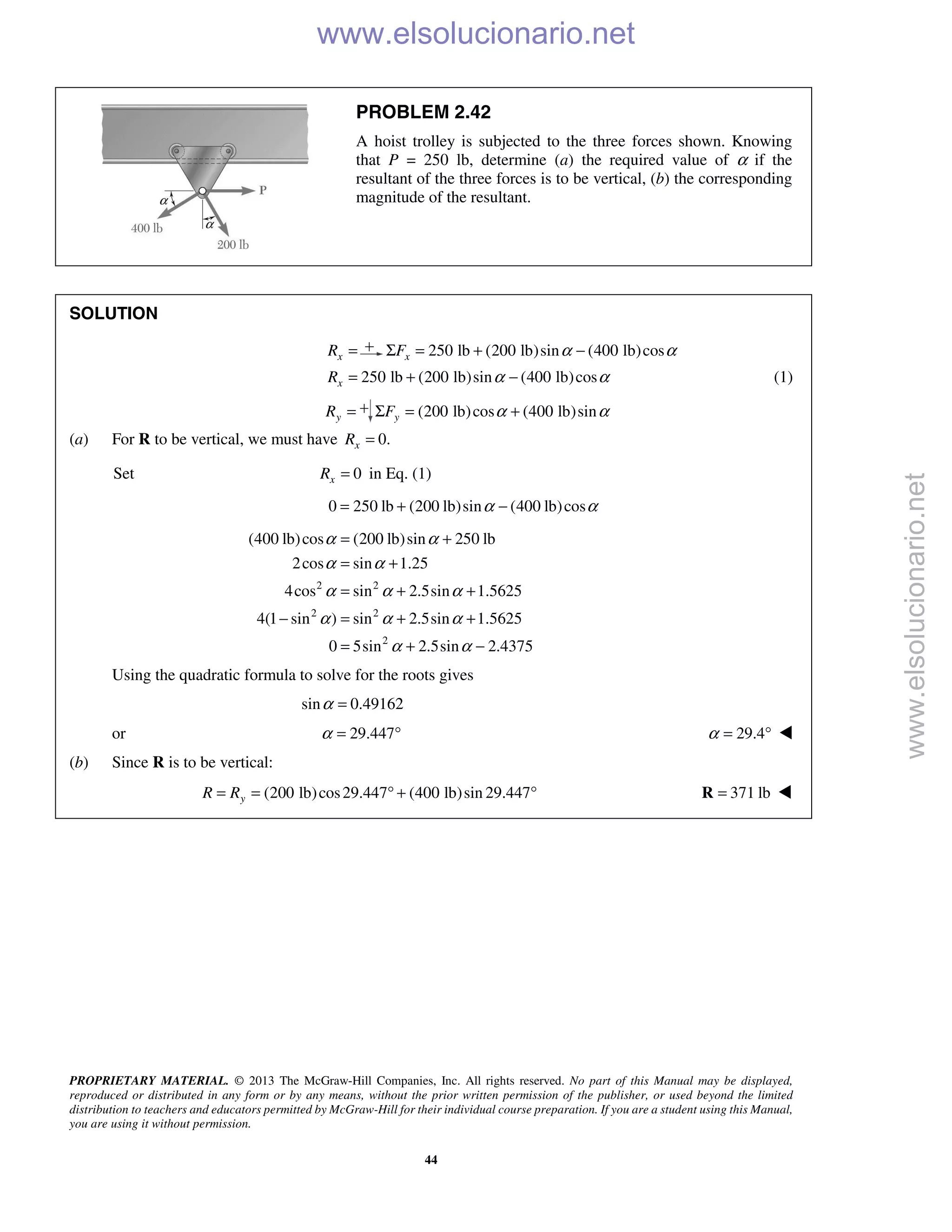 PROPRIETARY MATERIAL. © 2013 The McGraw-Hill Companies, Inc. All rights reserved. No part of this Manual may be displayed,
reproduced or distributed in any form or by any means, without the prior written permission of the publisher, or used beyond the limited
distribution to teachers and educators permitted by McGraw-Hill for their individual course preparation. If you are a student using this Manual,
you are using it without permission.
44
PROBLEM 2.42
A hoist trolley is subjected to the three forces shown. Knowing
that P = 250 lb, determine (a) the required value of α if the
resultant of the three forces is to be vertical, (b) the corresponding
magnitude of the resultant.
SOLUTION
xR = 250 lb (200 lb)sin (400 lb)cosxF α αΣ = + −
250 lb (200 lb)sin (400 lb)cosxR α α= + − (1)
yR = (200 lb)cos (400 lb)sinyF α αΣ = +
(a) For R to be vertical, we must have 0.xR =
Set 0xR = in Eq. (1)
0 250 lb (200 lb)sin (400 lb)cosα α= + −
2 2
2 2
2
(400 lb)cos (200 lb)sin 250 lb
2cos sin 1.25
4cos sin 2.5sin 1.5625
4(1 sin ) sin 2.5sin 1.5625
0 5sin 2.5sin 2.4375
α α
α α
α α α
α α α
α α
= +
= +
= + +
− = + +
= + −
Using the quadratic formula to solve for the roots gives
sin 0.49162α =
or 29.447α = ° 29.4α = ° 
(b) Since R is to be vertical:
(200 lb)cos29.447 (400 lb)sin 29.447yR R= = ° + ° 371 lb=R 
www.elsolucionario.net
www.elsolucionario.net
 