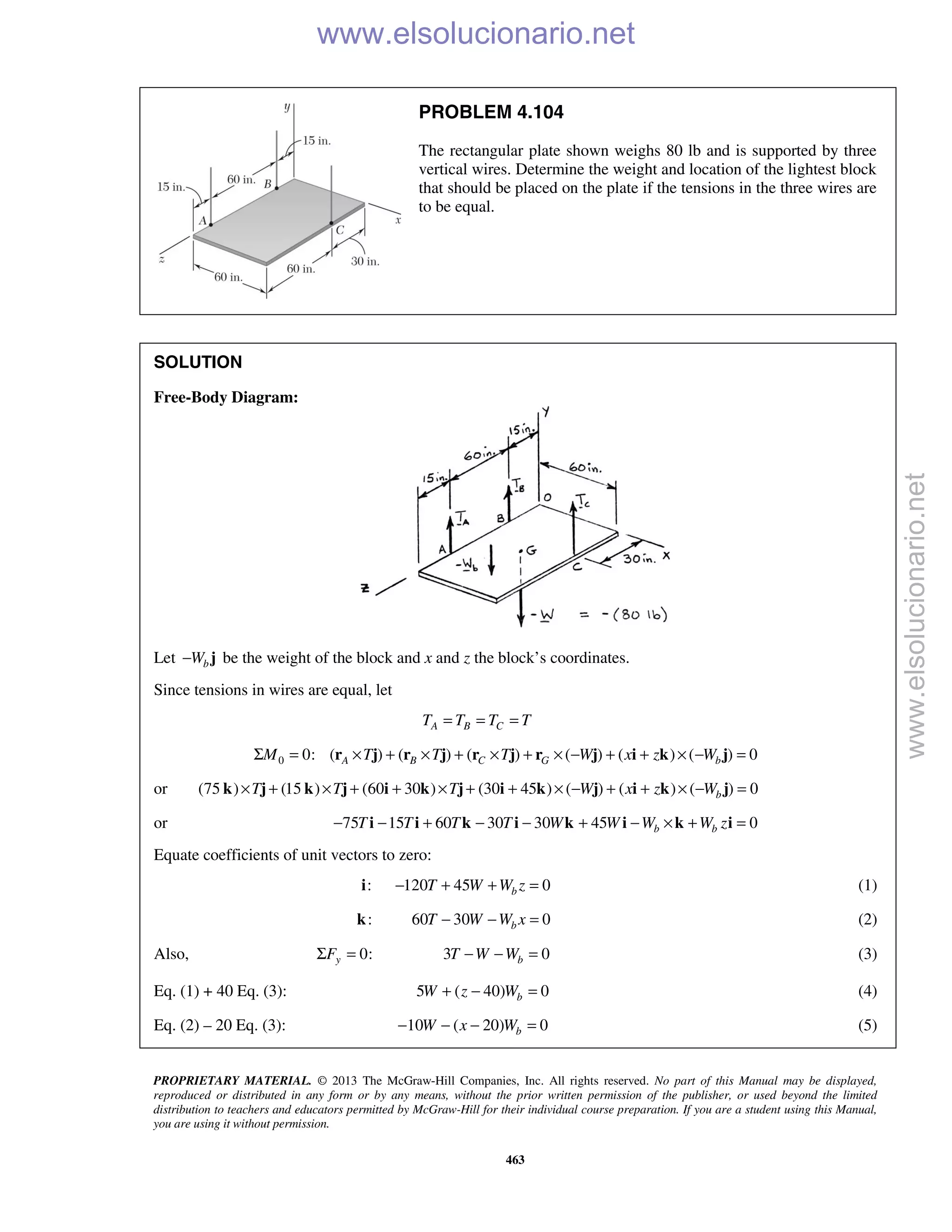 PROPRIETARY MATERIAL. © 2013 The McGraw-Hill Companies, Inc. All rights reserved. No part of this Manual may be displayed,
reproduced or distributed in any form or by any means, without the prior written permission of the publisher, or used beyond the limited
distribution to teachers and educators permitted by McGraw-Hill for their individual course preparation. If you are a student using this Manual,
you are using it without permission.
463
PROBLEM 4.104
The rectangular plate shown weighs 80 lb and is supported by three
vertical wires. Determine the weight and location of the lightest block
that should be placed on the plate if the tensions in the three wires are
to be equal.
SOLUTION
Free-Body Diagram:
Let bW− j be the weight of the block and x and z the block’s coordinates.
Since tensions in wires are equal, let
A B CT T T T= = =
0 0: ( ) ( ) ( ) ( ) ( ) ( ) 0A B C G bM T T T W x z WΣ = × + × + × + × − + + × − =r j r j r j r j i k j
or (75 ) (15 ) (60 30 ) (30 45 ) ( ) ( ) ( ) 0bT T T W x z W× + × + + × + + × − + + × − =k j k j i k j i k j i k j
or 75 15 60 30 30 45 0b bT T T T W W W W z− − + − − + − × + =i i k i k i k i
Equate coefficients of unit vectors to zero:
: 120 45 0bT W W z− + + =i (1)
:k 60 30 0bT W W x− − = (2)
Also, 0:yFΣ = 3 0bT W W− − = (3)
Eq. (1) + 40 Eq. (3): 5 ( 40) 0bW z W+ − = (4)
Eq. (2) – 20 Eq. (3): 10 ( 20) 0bW x W− − − = (5)
www.elsolucionario.net
www.elsolucionario.net
 