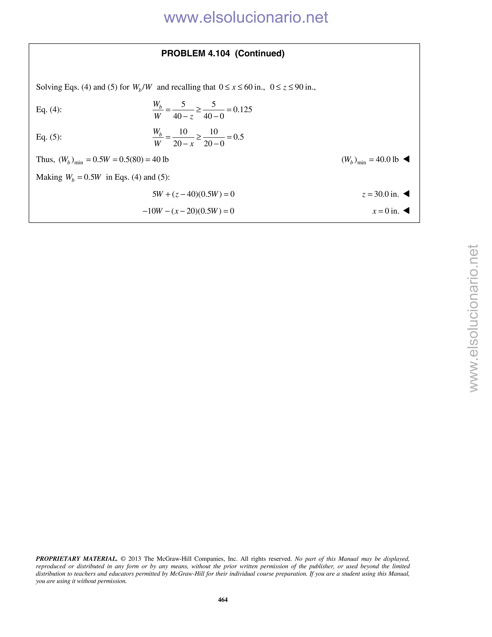 PROPRIETARY MATERIAL. © 2013 The McGraw-Hill Companies, Inc. All rights reserved. No part of this Manual may be displayed,
reproduced or distributed in any form or by any means, without the prior written permission of the publisher, or used beyond the limited
distribution to teachers and educators permitted by McGraw-Hill for their individual course preparation. If you are a student using this Manual,
you are using it without permission.
464
PROBLEM 4.104 (Continued)
Solving Eqs. (4) and (5) for /bW W and recalling that 0 60 in.,x≤ ≤ 0 90 in.,z≤ ≤
Eq. (4):
5 5
0.125
40 40 0
bW
W z
= ≥ =
− −
Eq. (5):
10 10
0.5
20 20 0
bW
W x
= ≥ =
− −
Thus, min( ) 0.5 0.5(80) 40 lbbW W= = = min( ) 40.0 lbbW = 
Making 0.5bW W= in Eqs. (4) and (5):
5 ( 40)(0.5 ) 0W z W+ − = 30.0 in.z = 
10 ( 20)(0.5 ) 0W x W− − − = 0 in.x = 
www.elsolucionario.net
www.elsolucionario.net
 
