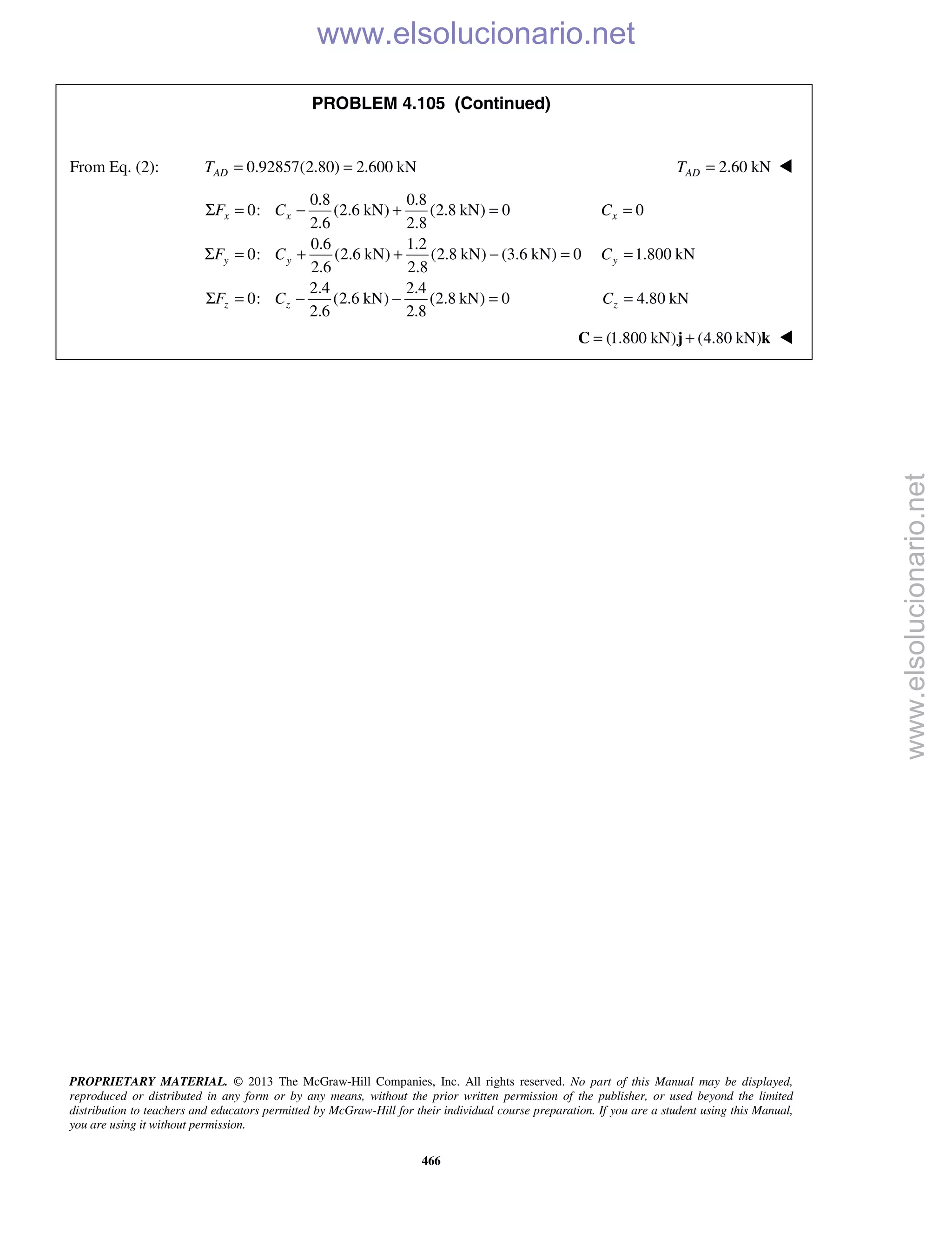 PROPRIETARY MATERIAL. © 2013 The McGraw-Hill Companies, Inc. All rights reserved. No part of this Manual may be displayed,
reproduced or distributed in any form or by any means, without the prior written permission of the publisher, or used beyond the limited
distribution to teachers and educators permitted by McGraw-Hill for their individual course preparation. If you are a student using this Manual,
you are using it without permission.
466
PROBLEM 4.105 (Continued)
From Eq. (2): 0.92857(2.80) 2.600 kNADT = = 2.60 kNADT = 
0.8 0.8
0: (2.6 kN) (2.8 kN) 0 0
2.6 2.8
0.6 1.2
0: (2.6 kN) (2.8 kN) (3.6 kN) 0 1.800 kN
2.6 2.8
2.4 2.4
0: (2.6 kN) (2.8 kN) 0 4.80 kN
2.6 2.8
x x x
y y y
z z z
F C C
F C C
F C C
Σ = − + = =
Σ = + + − = =
Σ = − − = =
(1.800 kN) (4.80 kN)= +C j k 
www.elsolucionario.net
www.elsolucionario.net
 