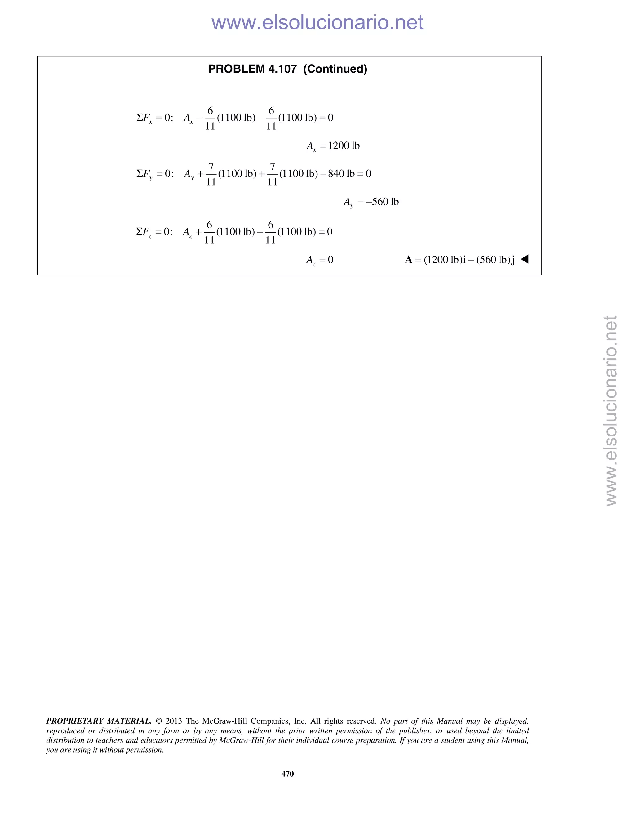 PROPRIETARY MATERIAL. © 2013 The McGraw-Hill Companies, Inc. All rights reserved. No part of this Manual may be displayed,
reproduced or distributed in any form or by any means, without the prior written permission of the publisher, or used beyond the limited
distribution to teachers and educators permitted by McGraw-Hill for their individual course preparation. If you are a student using this Manual,
you are using it without permission.
470
PROBLEM 4.107 (Continued)
6 6
0: (1100 lb) (1100 lb) 0
11 11
x xF AΣ = − − =
1200 lbxA =
7 7
0: (1100 lb) (1100 lb) 840 lb 0
11 11
y yF AΣ = + + − =
560 lbyA = −
6 6
0: (1100 lb) (1100 lb) 0
11 11
z zF AΣ = + − =
0zA = (1200 lb) (560 lb)= −A i j 
www.elsolucionario.net
www.elsolucionario.net
 