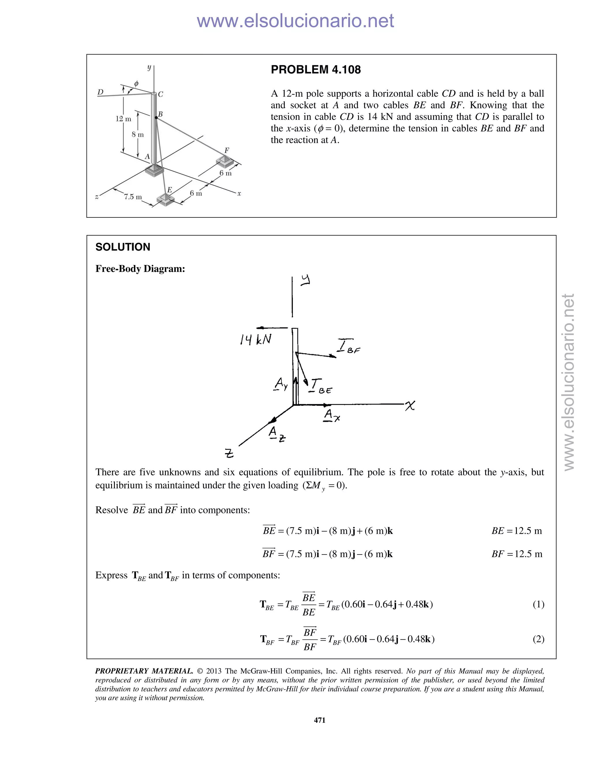 PROPRIETARY MATERIAL. © 2013 The McGraw-Hill Companies, Inc. All rights reserved. No part of this Manual may be displayed,
reproduced or distributed in any form or by any means, without the prior written permission of the publisher, or used beyond the limited
distribution to teachers and educators permitted by McGraw-Hill for their individual course preparation. If you are a student using this Manual,
you are using it without permission.
471
PROBLEM 4.108
A 12-m pole supports a horizontal cable CD and is held by a ball
and socket at A and two cables BE and BF. Knowing that the
tension in cable CD is 14 kN and assuming that CD is parallel to
the x-axis (φ = 0), determine the tension in cables BE and BF and
the reaction at A.
SOLUTION
Free-Body Diagram:
There are five unknowns and six equations of equilibrium. The pole is free to rotate about the y-axis, but
equilibrium is maintained under the given loading ( 0).yMΣ =
Resolve BE

and BF

into components:
(7.5 m) (8 m) (6 m)BE = − +i j k

12.5 mBE =
(7.5 m) (8 m) (6 m)BF = − −i j k

12.5 mBF =
Express BET and BFT in terms of components:
(0.60 0.64 0.48 )BE BE BE
BE
T T
BE
= = − +T i j k

(1)
(0.60 0.64 0.48 )BF BF BF
BF
T T
BF
= = − −T i j k

(2)
www.elsolucionario.net
www.elsolucionario.net
 
