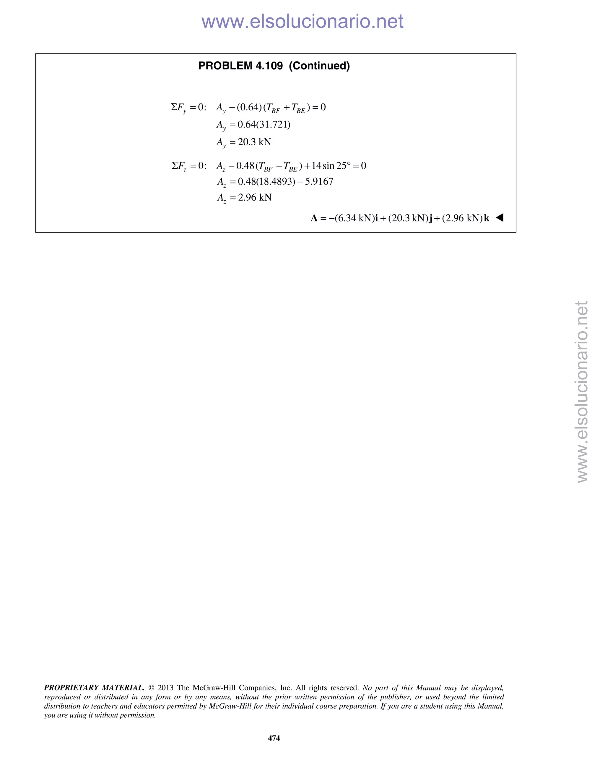 PROPRIETARY MATERIAL. © 2013 The McGraw-Hill Companies, Inc. All rights reserved. No part of this Manual may be displayed,
reproduced or distributed in any form or by any means, without the prior written permission of the publisher, or used beyond the limited
distribution to teachers and educators permitted by McGraw-Hill for their individual course preparation. If you are a student using this Manual,
you are using it without permission.
474
PROBLEM 4.109 (Continued)
0: (0.64)( ) 0
0.64(31.721)
20.3 kN
y y BF BE
y
y
F A T T
A
A
Σ = − + =
=
=
0: 0.48( ) 14sin 25 0
0.48(18.4893) 5.9167
2.96 kN
z z BF BE
z
z
F A T T
A
A
Σ = − − + ° =
= −
=
(6.34 kN) (20.3 kN) (2.96 kN)= − + +A i j k 
www.elsolucionario.net
www.elsolucionario.net
 