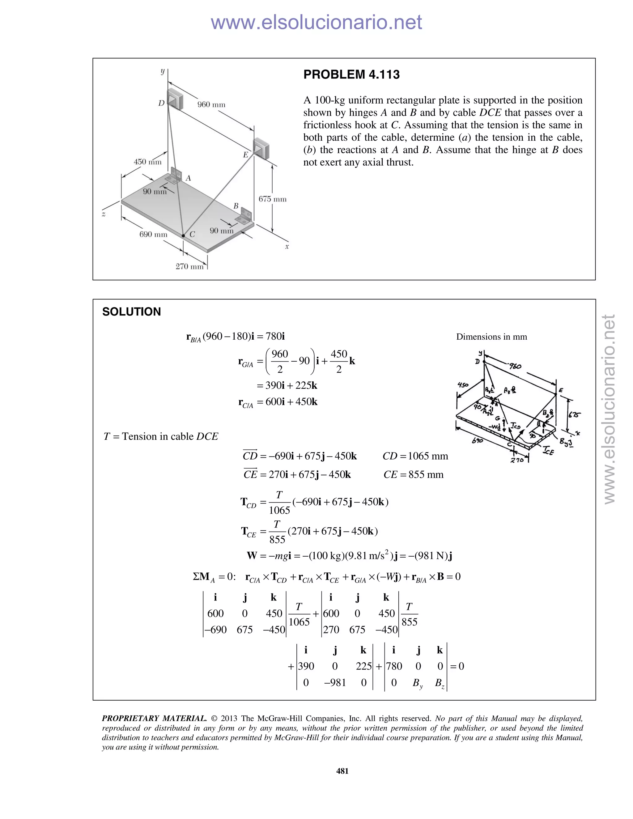 PROPRIETARY MATERIAL. © 2013 The McGraw-Hill Companies, Inc. All rights reserved. No part of this Manual may be displayed,
reproduced or distributed in any form or by any means, without the prior written permission of the publisher, or used beyond the limited
distribution to teachers and educators permitted by McGraw-Hill for their individual course preparation. If you are a student using this Manual,
you are using it without permission.
481
PROBLEM 4.113
A 100-kg uniform rectangular plate is supported in the position
shown by hinges A and B and by cable DCE that passes over a
frictionless hook at C. Assuming that the tension is the same in
both parts of the cable, determine (a) the tension in the cable,
(b) the reactions at A and B. Assume that the hinge at B does
not exert any axial thrust.
SOLUTION
/
/
/
(960 180) 780
960 450
90
2 2
390 225
600 450
B A
G A
C A
− =
 
= − + 
 
= +
= +
r i i
r i k
i k
r i k
Dimensions in mm
T = Tension in cable DCE
690 675 450 1065 mm
270 675 450 855 mm
CD CD
CE CE
= − + − =
= + − =
i j k
i j k


2
( 690 675 450 )
1065
(270 675 450 )
855
(100 kg)(9.81m/s ) (981 N)
CD
CE
T
T
mg
= − + −
= + −
= − = − = −
T i j k
T i j k
W i j j
/ / / /0: ( ) 0A C A CD C A CE G A B AWΣ = × + × + × − + × =M r T r T r j r B
600 0 450 600 0 450
1065 855
690 675 450 270 675 450
390 0 225 780 0 0 0
0 981 0 0 y z
T T
B B
+
− − −
+ + =
−
i j k i j k
i j k i j k
www.elsolucionario.net
www.elsolucionario.net
 