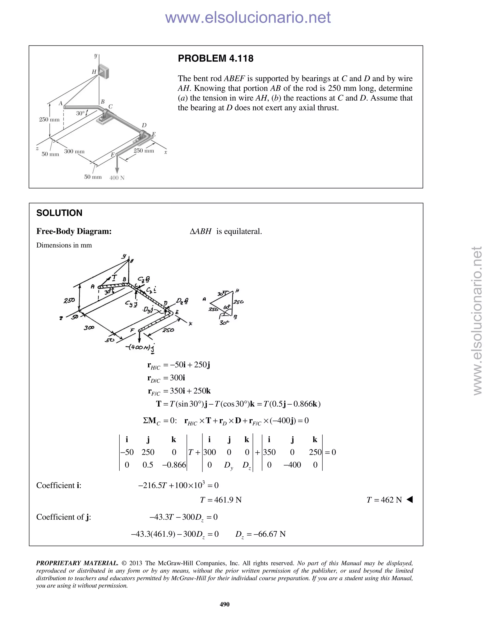 PROPRIETARY MATERIAL. © 2013 The McGraw-Hill Companies, Inc. All rights reserved. No part of this Manual may be displayed,
reproduced or distributed in any form or by any means, without the prior written permission of the publisher, or used beyond the limited
distribution to teachers and educators permitted by McGraw-Hill for their individual course preparation. If you are a student using this Manual,
you are using it without permission.
490
PROBLEM 4.118
The bent rod ABEF is supported by bearings at C and D and by wire
AH. Knowing that portion AB of the rod is 250 mm long, determine
(a) the tension in wire AH, (b) the reactions at C and D. Assume that
the bearing at D does not exert any axial thrust.
SOLUTION
Free-Body Diagram: ABHΔ is equilateral.
Dimensions in mm
/
/
/
50 250
300
350 250
(sin30 ) (cos30 ) (0.5 0.866 )
H C
D C
F C
T T T
= − +
=
= +
= ° − ° = −
r i j
r i
r i k
T j k j k
/ /0: ( 400 ) 0C H C D F CΣ = × + × + × − =M r T r D r j
50 250 0 300 0 0 350 0 250 0
0 0.5 0.866 0 0 400 0y z
T
D D
− + + =
− −
i j k i j k i j k
Coefficient i: 3
216.5 100 10 0T− + × =
461.9 NT = 462 NT = 
Coefficient of j: 43.3 300 0zT D− − =
43.3(461.9) 300 0 66.67 Nz zD D− − = = −
www.elsolucionario.net
www.elsolucionario.net
 