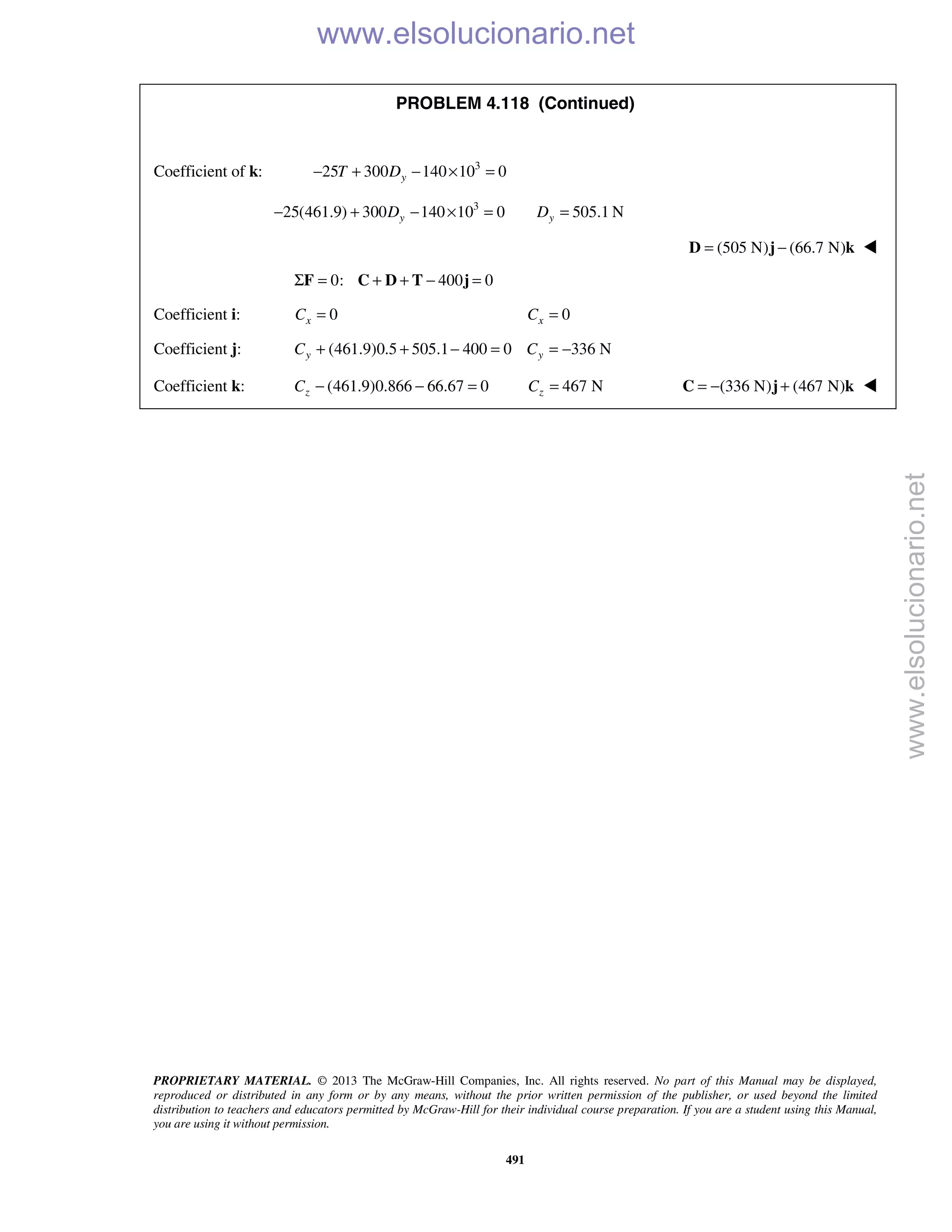 PROPRIETARY MATERIAL. © 2013 The McGraw-Hill Companies, Inc. All rights reserved. No part of this Manual may be displayed,
reproduced or distributed in any form or by any means, without the prior written permission of the publisher, or used beyond the limited
distribution to teachers and educators permitted by McGraw-Hill for their individual course preparation. If you are a student using this Manual,
you are using it without permission.
491
PROBLEM 4.118 (Continued)
Coefficient of k: 3
25 300 140 10 0yT D− + − × =
3
25(461.9) 300 140 10 0 505.1 Ny yD D− + − × = =
(505 N) (66.7 N)= −D j k 
0: 400 0Σ = + + − =F C D T j
Coefficient i: 0xC = 0xC =
Coefficient j: (461.9)0.5 505.1 400 0 336 Ny yC C+ + − = = −
Coefficient k: (461.9)0.866 66.67 0zC − − = 467 NzC = (336 N) (467 N)= − +C j k 
www.elsolucionario.net
www.elsolucionario.net
 