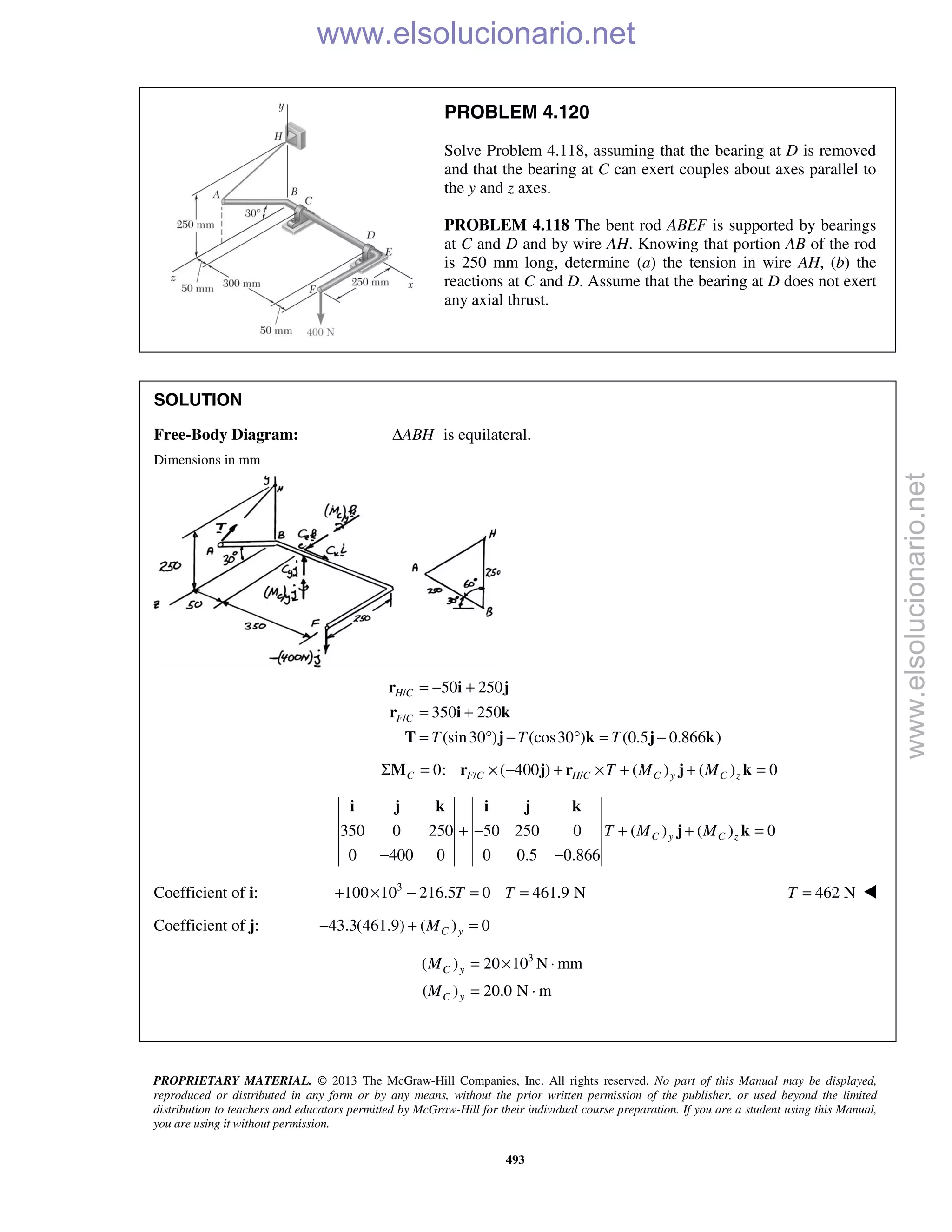 PROPRIETARY MATERIAL. © 2013 The McGraw-Hill Companies, Inc. All rights reserved. No part of this Manual may be displayed,
reproduced or distributed in any form or by any means, without the prior written permission of the publisher, or used beyond the limited
distribution to teachers and educators permitted by McGraw-Hill for their individual course preparation. If you are a student using this Manual,
you are using it without permission.
493
PROBLEM 4.120
Solve Problem 4.118, assuming that the bearing at D is removed
and that the bearing at C can exert couples about axes parallel to
the y and z axes.
PROBLEM 4.118 The bent rod ABEF is supported by bearings
at C and D and by wire AH. Knowing that portion AB of the rod
is 250 mm long, determine (a) the tension in wire AH, (b) the
reactions at C and D. Assume that the bearing at D does not exert
any axial thrust.
SOLUTION
Free-Body Diagram: ABHΔ is equilateral.
Dimensions in mm
/
/
50 250
350 250
(sin30 ) (cos30 ) (0.5 0.866 )
H C
F C
T T T
= − +
= +
= ° − ° = −
r i j
r i k
T j k j k
/ /0: ( 400 ) ( ) ( ) 0Σ = × − + × + + =C F C H C C y C zT M MM r j r j k
350 0 250 50 250 0 ( ) ( ) 0
0 400 0 0 0.5 0.866
C y C zT M M+ − + + =
− −
i j k i j k
j k
Coefficient of i: 3
100 10 216.5 0 461.9 N+ × − = =T T 462 NT = 
Coefficient of j: 43.3(461.9) ( ) 0C yM− + =
3
( ) 20 10 N mm
( ) 20.0 N m
= × ⋅
= ⋅
C y
C y
M
M
www.elsolucionario.net
www.elsolucionario.net
 