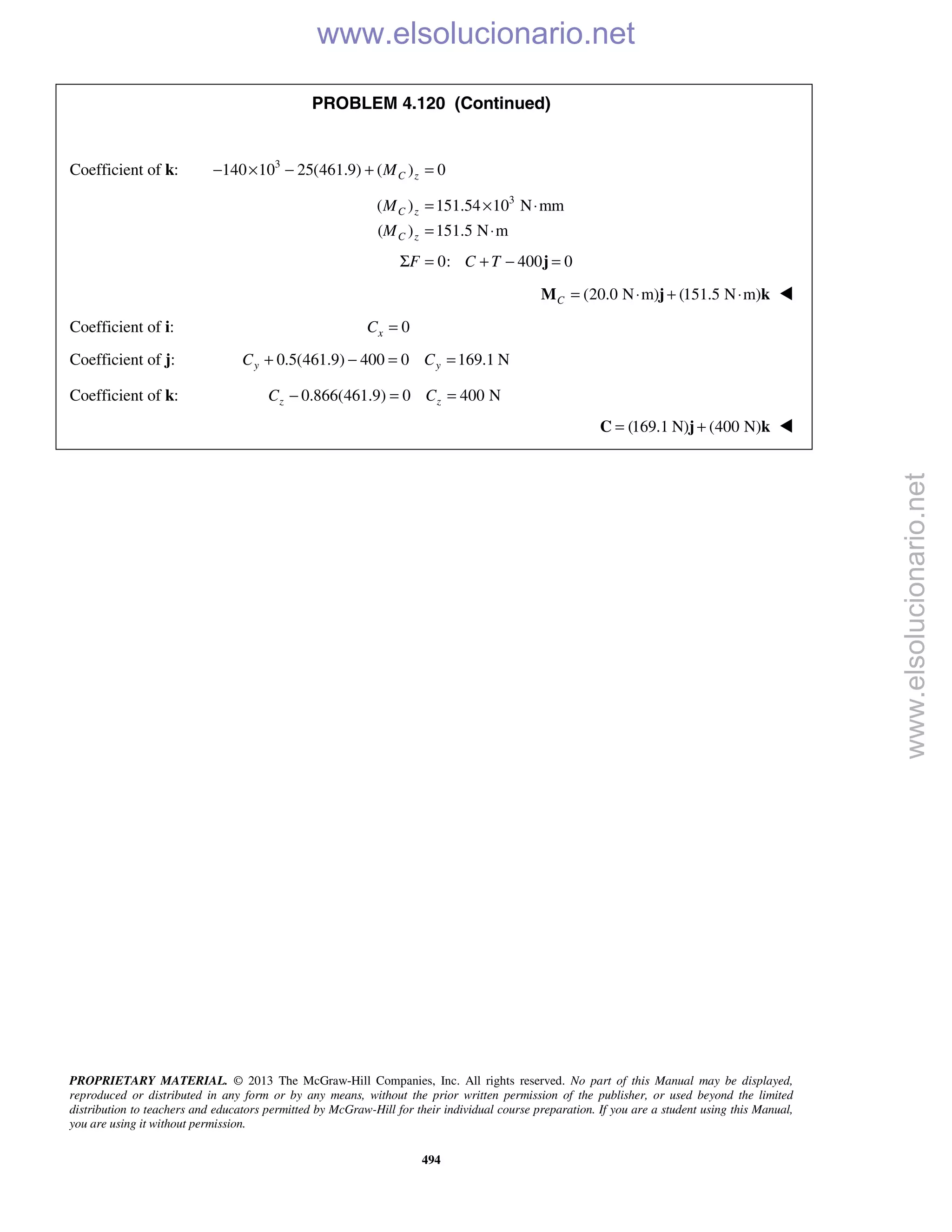 PROPRIETARY MATERIAL. © 2013 The McGraw-Hill Companies, Inc. All rights reserved. No part of this Manual may be displayed,
reproduced or distributed in any form or by any means, without the prior written permission of the publisher, or used beyond the limited
distribution to teachers and educators permitted by McGraw-Hill for their individual course preparation. If you are a student using this Manual,
you are using it without permission.
494
PROBLEM 4.120 (Continued)
Coefficient of k: 3
140 10 25(461.9) ( ) 0C zM− × − + =
3
( ) 151.54 10 N mm
( ) 151.5 N m
= × ⋅
= ⋅
C z
C z
M
M
0: 400 0F C TΣ = + − =j
(20.0 N m) (151.5 N m)C = ⋅ + ⋅M j k 
Coefficient of i: 0=xC
Coefficient of j: 0.5(461.9) 400 0 169.1 Ny yC C+ − = =
Coefficient of k: 0.866(461.9) 0 400 Nz zC C− = =
 (169.1 N) (400 N)= +C j k 
www.elsolucionario.net
www.elsolucionario.net
 