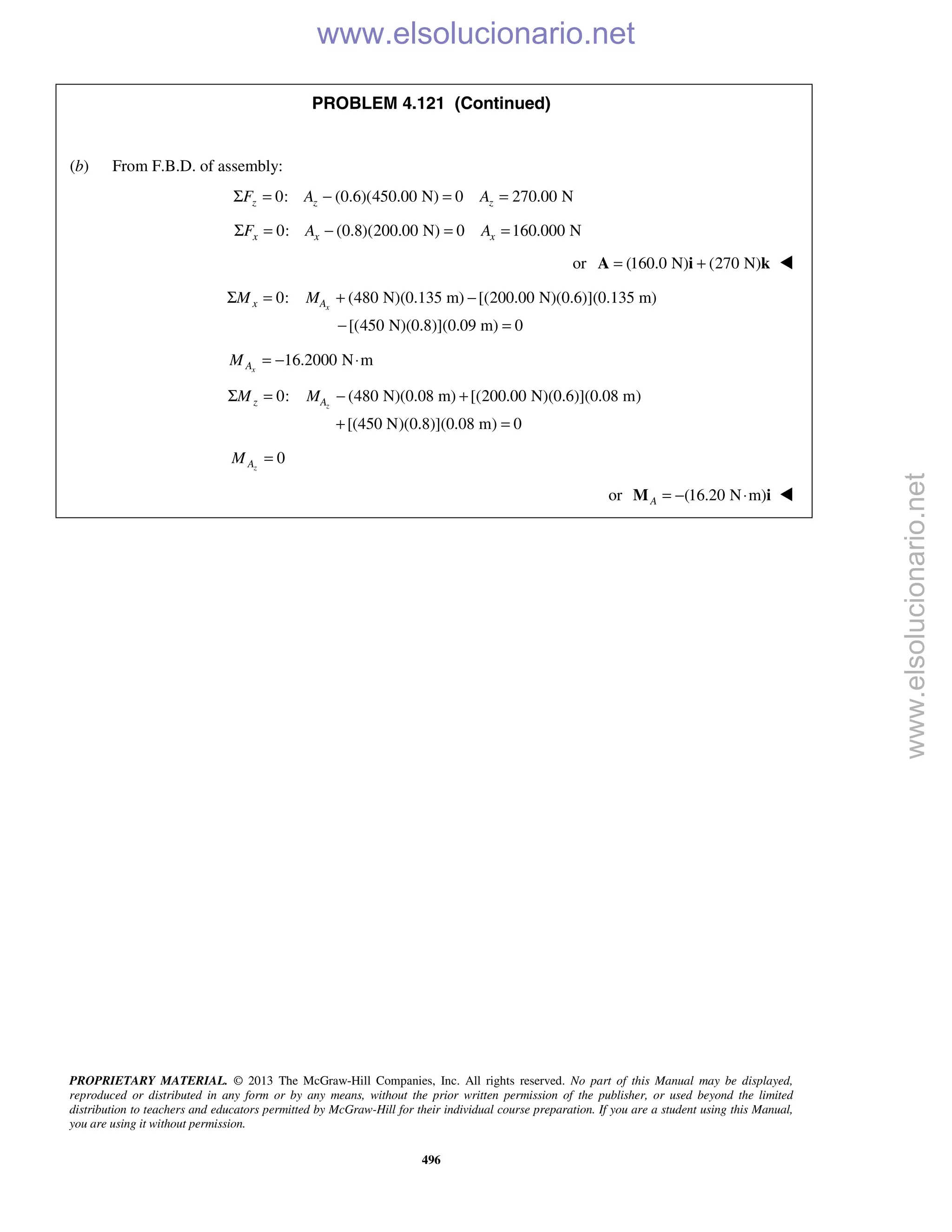 PROPRIETARY MATERIAL. © 2013 The McGraw-Hill Companies, Inc. All rights reserved. No part of this Manual may be displayed,
reproduced or distributed in any form or by any means, without the prior written permission of the publisher, or used beyond the limited
distribution to teachers and educators permitted by McGraw-Hill for their individual course preparation. If you are a student using this Manual,
you are using it without permission.
496
PROBLEM 4.121 (Continued)
(b) From F.B.D. of assembly:
0: (0.6)(450.00 N) 0 270.00 NΣ = − = =z z zF A A
0: (0.8)(200.00 N) 0 160.000 NΣ = − = =x x xF A A
or (160.0 N) (270 N)= +A i k 
0: (480 N)(0.135 m) [(200.00 N)(0.6)](0.135 m)
[(450 N)(0.8)](0.09 m) 0
Σ = + −
− =
xx AM M
16.2000 N mxAM = − ⋅
0: (480 N)(0.08 m) [(200.00 N)(0.6)](0.08 m)
[(450 N)(0.8)](0.08 m) 0
zz AM MΣ = − +
+ =
0zAM =
or (16.20 N m)A = − ⋅M i 
www.elsolucionario.net
www.elsolucionario.net
 