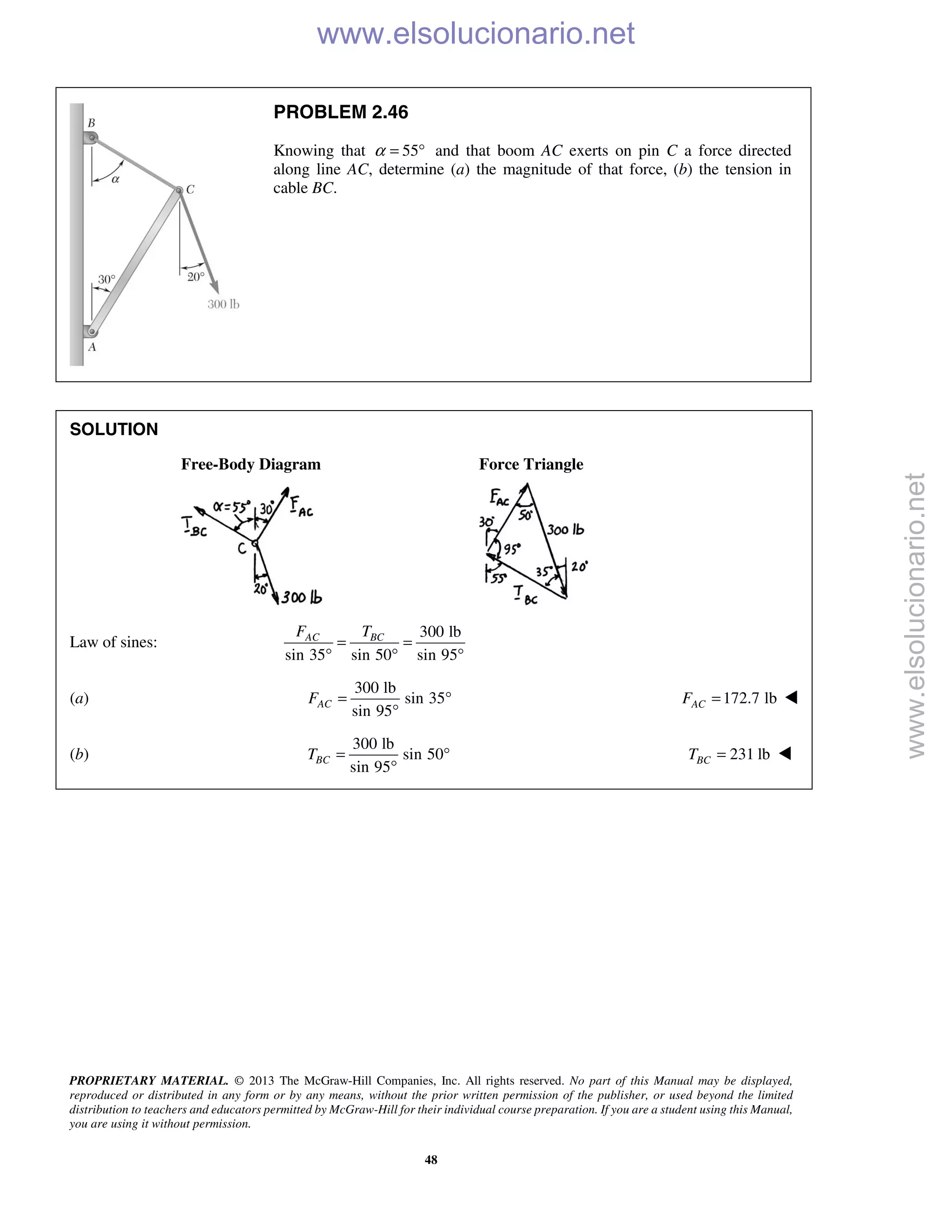 PROPRIETARY MATERIAL. © 2013 The McGraw-Hill Companies, Inc. All rights reserved. No part of this Manual may be displayed,
reproduced or distributed in any form or by any means, without the prior written permission of the publisher, or used beyond the limited
distribution to teachers and educators permitted by McGraw-Hill for their individual course preparation. If you are a student using this Manual,
you are using it without permission.
48
PROBLEM 2.46
Knowing that 55α = ° and that boom AC exerts on pin C a force directed
along line AC, determine (a) the magnitude of that force, (b) the tension in
cable BC.
SOLUTION
Free-Body Diagram Force Triangle
Law of sines:
300 lb
sin 35 sin 50 sin 95
AC BCF T
= =
° ° °
(a)
300 lb
sin 35
sin 95
ACF = °
°
172.7 lbACF = 
(b)
300 lb
sin 50
sin 95
BCT = °
°
231 lbBCT = 
www.elsolucionario.net
www.elsolucionario.net
 