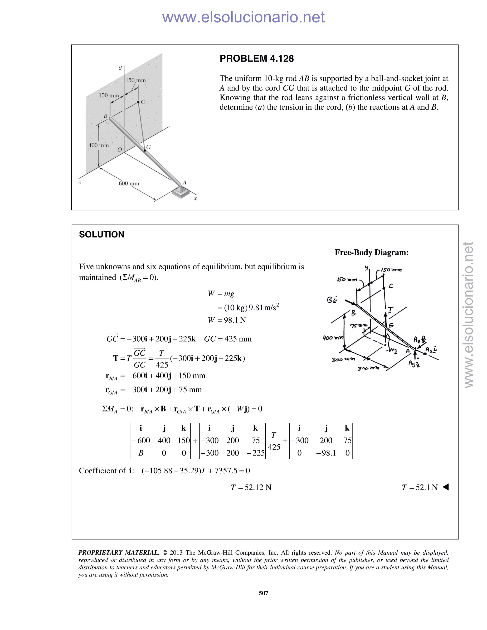 PROPRIETARY MATERIAL. © 2013 The McGraw-Hill Companies, Inc. All rights reserved. No part of this Manual may be displayed,
reproduced or distributed in any form or by any means, without the prior written permission of the publisher, or used beyond the limited
distribution to teachers and educators permitted by McGraw-Hill for their individual course preparation. If you are a student using this Manual,
you are using it without permission.
507
PROBLEM 4.128
The uniform 10-kg rod AB is supported by a ball-and-socket joint at
A and by the cord CG that is attached to the midpoint G of the rod.
Knowing that the rod leans against a frictionless vertical wall at B,
determine (a) the tension in the cord, (b) the reactions at A and B.
SOLUTION
Free-Body Diagram:
Five unknowns and six equations of equilibrium, but equilibrium is
maintained ( 0).ABMΣ =
2
(10 kg)9.81m/s
98.1 N
=
=
=
W mg
W
/
/
300 200 225 425 mm
( 300 200 225 )
425
600 400 150 mm
300 200 75 mm
B A
G A
GC GC
GC T
T
GC
= − + − =
= = − + −
= − + +
= − + +
i j k
T i j k
r i j
r i j


/ / /0: ( ) 0A B A G A G AM WΣ = × + × + × − =r B r T r j
600 400 150 300 200 75 300 200 75
425
0 0 300 200 225 0 98.1 0
T
B
− + − + −
− − −
i j k i j k i j k
Coefficient of : ( 105.88 35.29) 7357.5 0T− − + =i
52.12 NT = 52.1 NT = 


www.elsolucionario.net
www.elsolucionario.net
 