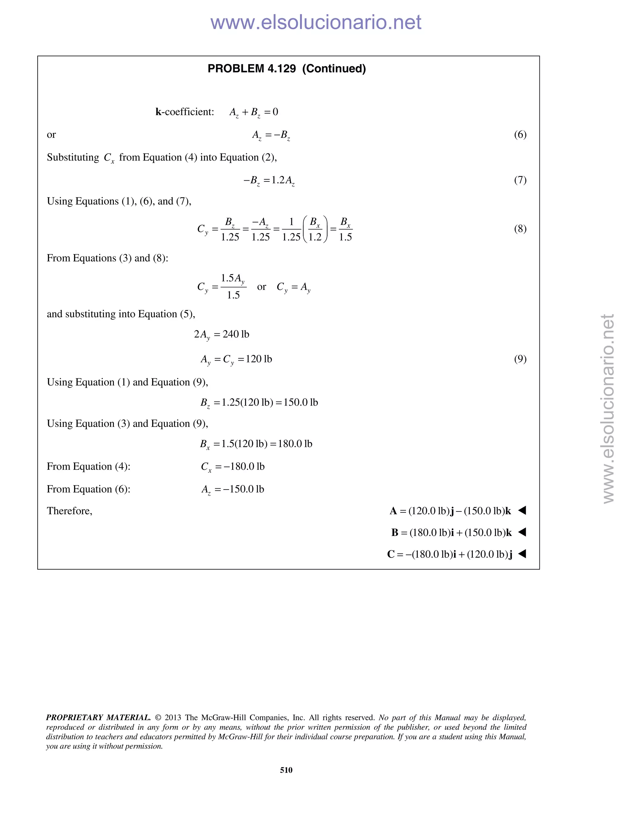 PROPRIETARY MATERIAL. © 2013 The McGraw-Hill Companies, Inc. All rights reserved. No part of this Manual may be displayed,
reproduced or distributed in any form or by any means, without the prior written permission of the publisher, or used beyond the limited
distribution to teachers and educators permitted by McGraw-Hill for their individual course preparation. If you are a student using this Manual,
you are using it without permission.
510
PROBLEM 4.129 (Continued)
k-coefficient: 0z zA B+ =
or z zA B= − (6)
Substituting xC from Equation (4) into Equation (2),
1.2z zB A− = (7)
Using Equations (1), (6), and (7),
1
1.25 1.25 1.25 1.2 1.5
x xz z
y
B BB A
C
−  
= = = = 
 
(8)
From Equations (3) and (8):
1.5
or
1.5
y
y y y
A
C C A= =
and substituting into Equation (5),
2 240 lbyA =
120 lby yA C= = (9)
Using Equation (1) and Equation (9),
1.25(120 lb) 150.0 lbzB = =
Using Equation (3) and Equation (9),
1.5(120 lb) 180.0 lbxB = =
From Equation (4): 180.0 lbxC = −
From Equation (6): 150.0 lbzA = −
Therefore, (120.0 lb) (150.0 lb)= −A j k 
 (180.0 lb) (150.0 lb)= +B i k 
 (180.0 lb) (120.0 lb)= − +C i j 
www.elsolucionario.net
www.elsolucionario.net
 