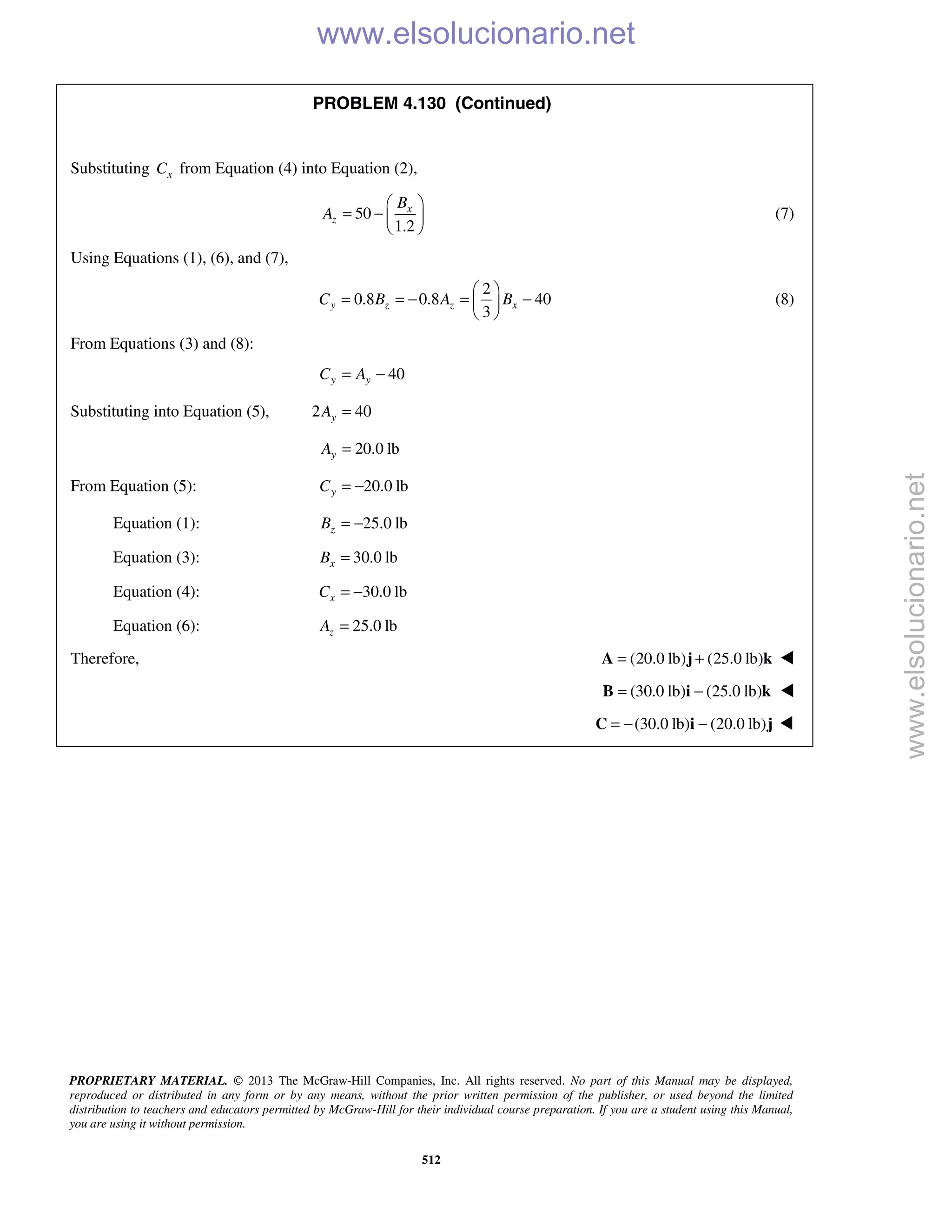PROPRIETARY MATERIAL. © 2013 The McGraw-Hill Companies, Inc. All rights reserved. No part of this Manual may be displayed,
reproduced or distributed in any form or by any means, without the prior written permission of the publisher, or used beyond the limited
distribution to teachers and educators permitted by McGraw-Hill for their individual course preparation. If you are a student using this Manual,
you are using it without permission.
512
PROBLEM 4.130 (Continued)
Substituting xC from Equation (4) into Equation (2),
50
1.2
x
z
B
A
 
= −  
 
(7)
Using Equations (1), (6), and (7),
2
0.8 0.8 40
3
y z z xC B A B
 
= = − = − 
 
(8)
From Equations (3) and (8):
40y yC A= −
Substituting into Equation (5), 2 40yA =
20.0 lbyA =
From Equation (5): 20.0 lbyC = −
Equation (1): 25.0 lbzB = −
Equation (3): 30.0 lbxB =
Equation (4): 30.0 lbxC = −
Equation (6): 25.0 lbzA =
Therefore, (20.0 lb) (25.0 lb)= +A j k 
  (30.0 lb) (25.0 lb)= −B i k 
 (30.0 lb) (20.0 lb)= − −C i j 
www.elsolucionario.net
www.elsolucionario.net
 