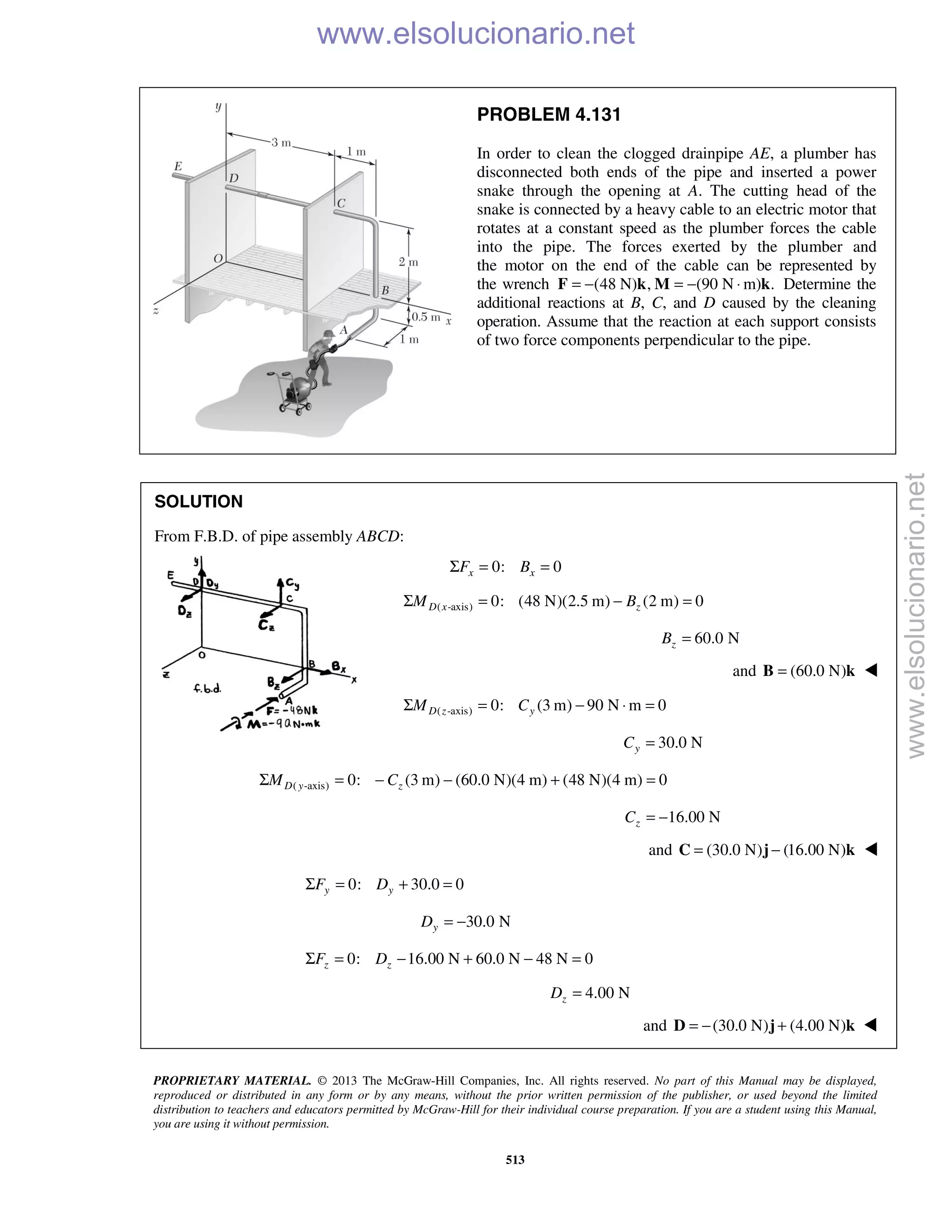 PROPRIETARY MATERIAL. © 2013 The McGraw-Hill Companies, Inc. All rights reserved. No part of this Manual may be displayed,
reproduced or distributed in any form or by any means, without the prior written permission of the publisher, or used beyond the limited
distribution to teachers and educators permitted by McGraw-Hill for their individual course preparation. If you are a student using this Manual,
you are using it without permission.
513
PROBLEM 4.131
In order to clean the clogged drainpipe AE, a plumber has
disconnected both ends of the pipe and inserted a power
snake through the opening at A. The cutting head of the
snake is connected by a heavy cable to an electric motor that
rotates at a constant speed as the plumber forces the cable
into the pipe. The forces exerted by the plumber and
the motor on the end of the cable can be represented by
the wrench (48 N) , (90 N m) .= − = − ⋅F k M k Determine the
additional reactions at B, C, and D caused by the cleaning
operation. Assume that the reaction at each support consists
of two force components perpendicular to the pipe.
SOLUTION
From F.B.D. of pipe assembly ABCD:
0: 0x xF BΣ = =
( -axis) 0: (48 N)(2.5 m) (2 m) 0D x zM BΣ = − =
60.0 NzB =
and (60.0 N)=B k 
( -axis) 0: (3 m) 90 N m 0D z yM CΣ = − ⋅ =
30.0 NyC =
( -axis) 0: (3 m) (60.0 N)(4 m) (48 N)(4 m) 0D y zM CΣ = − − + =
16.00 NzC = −
and (30.0 N) (16.00 N)= −C j k 
0: 30.0 0y yF DΣ = + =
30.0 NyD = −
0: 16.00 N 60.0 N 48 N 0z zF DΣ = − + − =
4.00 NzD =
and (30.0 N) (4.00 N)= − +D j k 
www.elsolucionario.net
www.elsolucionario.net
 