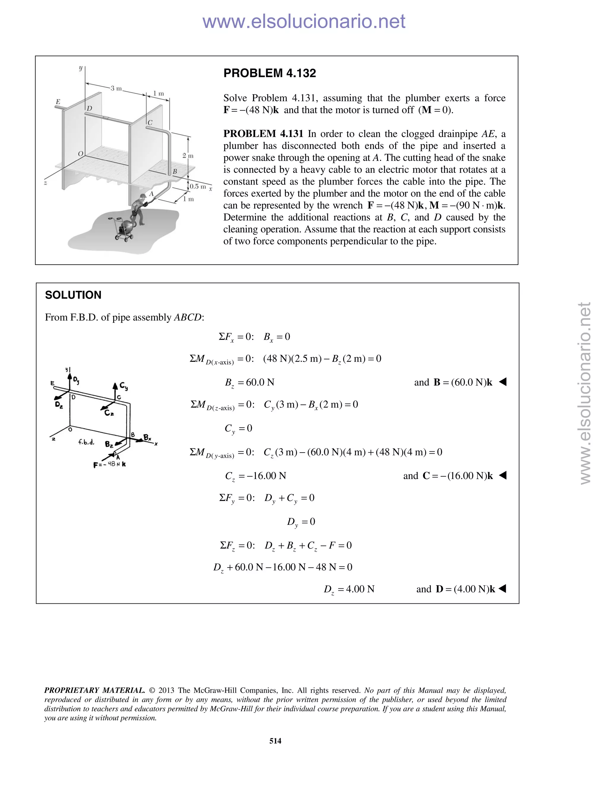 PROPRIETARY MATERIAL. © 2013 The McGraw-Hill Companies, Inc. All rights reserved. No part of this Manual may be displayed,
reproduced or distributed in any form or by any means, without the prior written permission of the publisher, or used beyond the limited
distribution to teachers and educators permitted by McGraw-Hill for their individual course preparation. If you are a student using this Manual,
you are using it without permission.
514
PROBLEM 4.132
Solve Problem 4.131, assuming that the plumber exerts a force
F (48 N)= − k and that the motor is turned off ( 0).=M
PROBLEM 4.131 In order to clean the clogged drainpipe AE, a
plumber has disconnected both ends of the pipe and inserted a
power snake through the opening at A. The cutting head of the snake
is connected by a heavy cable to an electric motor that rotates at a
constant speed as the plumber forces the cable into the pipe. The
forces exerted by the plumber and the motor on the end of the cable
can be represented by the wrench (48 N) , (90 N= − = − ⋅F k M m)k.
Determine the additional reactions at B, C, and D caused by the
cleaning operation. Assume that the reaction at each support consists
of two force components perpendicular to the pipe.
SOLUTION
From F.B.D. of pipe assembly ABCD:
0: 0x xF BΣ = =
( -axis) 0: (48 N)(2.5 m) (2 m) 0D x zM BΣ = − =
60.0 NzB = and (60.0 N)=B k 
( -axis) 0: (3 m) (2 m) 0D z y xM C BΣ = − =
0yC =
( -axis) 0: (3 m) (60.0 N)(4 m) (48 N)(4 m) 0D y zM CΣ = − + =
16.00 NzC = − and (16.00 N)= −C k 
0: 0y y yF D CΣ = + =
0yD =
0: 0z z z zF D B C FΣ = + + − =
60.0 N 16.00 N 48 N 0zD + − − =
4.00 NzD = and (4.00 N)=D k  www.elsolucionario.net
www.elsolucionario.net
 