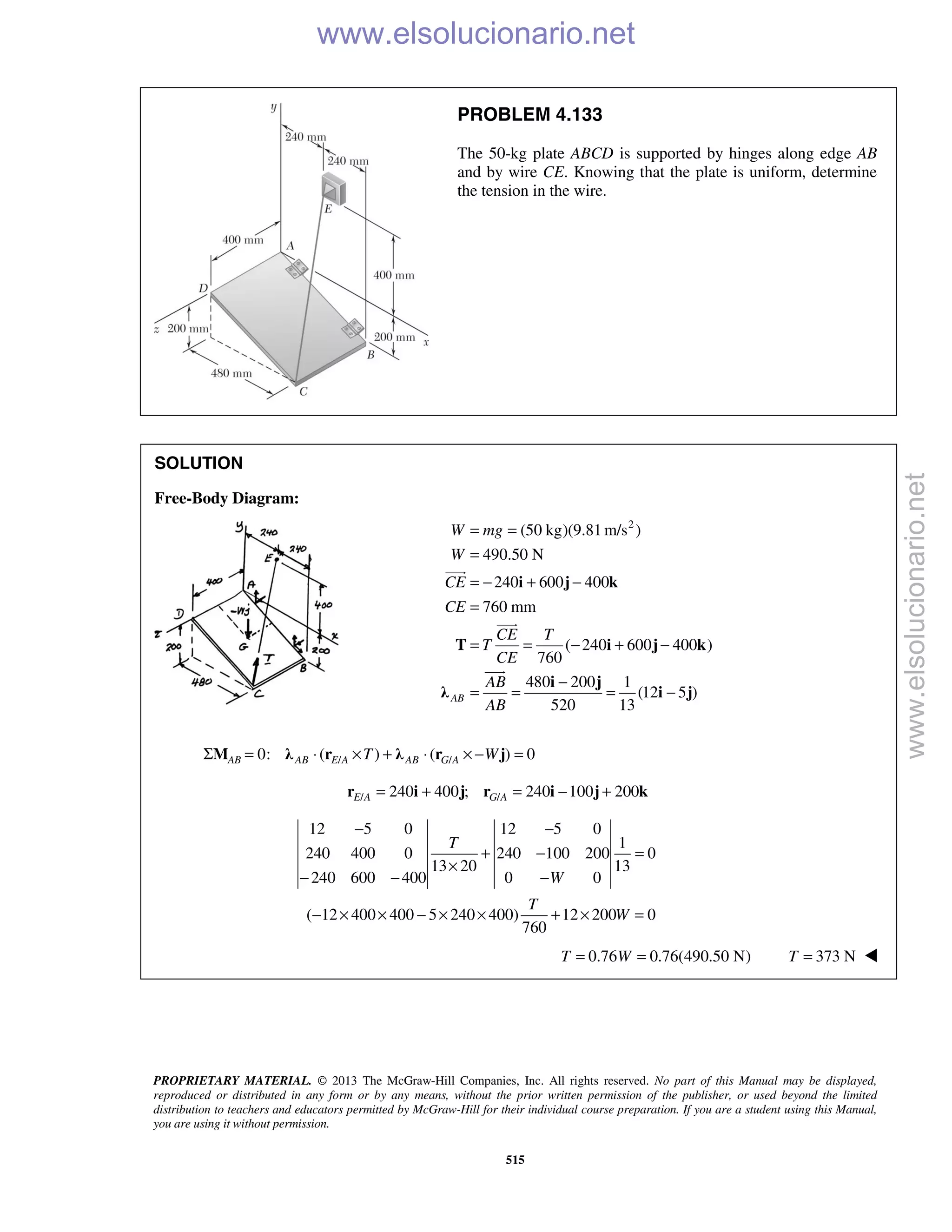 PROPRIETARY MATERIAL. © 2013 The McGraw-Hill Companies, Inc. All rights reserved. No part of this Manual may be displayed,
reproduced or distributed in any form or by any means, without the prior written permission of the publisher, or used beyond the limited
distribution to teachers and educators permitted by McGraw-Hill for their individual course preparation. If you are a student using this Manual,
you are using it without permission.
515
PROBLEM 4.133
The 50-kg plate ABCD is supported by hinges along edge AB
and by wire CE. Knowing that the plate is uniform, determine
the tension in the wire.
SOLUTION
Free-Body Diagram:
2
(50 kg)(9.81 m/s )
490.50 N
240 600 400
760 mm
( 240 600 400 )
760
480 200 1
(12 5 )
520 13
AB
W mg
W
CE
CE
CE T
T
CE
AB
AB
= =
=
= − + −
=
= = − + −
−
= = = −
i j k
T i j k
i j
λ i j



/ /0: ( ) ( ) 0AB AB E A AB G AT WΣ = ⋅ × + ⋅ × − =M λ r λ r j
/ /240 400 ; 240 100 200E A G A= + = − +r i j r i j k
12 5 0 12 5 0
1
240 400 0 240 100 200 0
13 20 13
240 600 400 0 0
( 12 400 400 5 240 400) 12 200 0
760
T
W
T
W
− −
+ − =
×
− − −
− × × − × × + × =
0.76 0.76(490.50 N)T W= = 373 NT = 
www.elsolucionario.net
www.elsolucionario.net
 