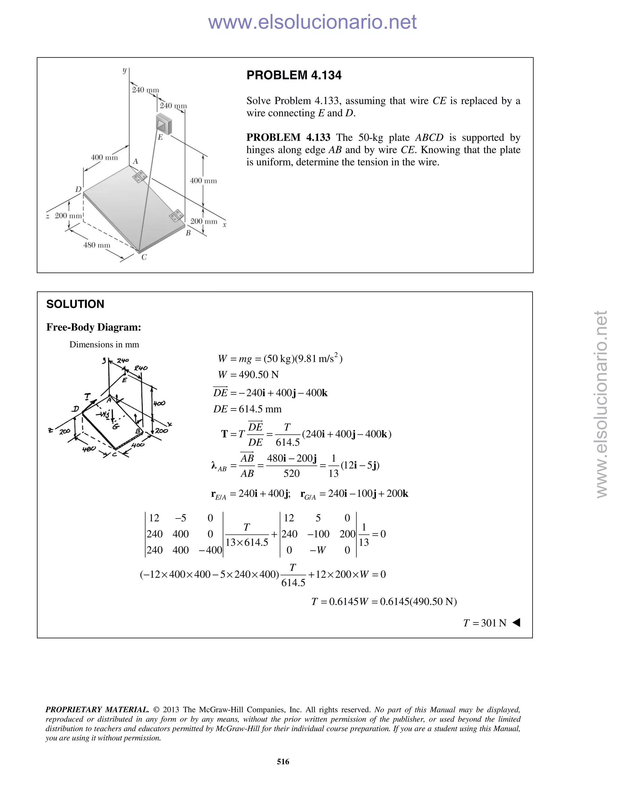 PROPRIETARY MATERIAL. © 2013 The McGraw-Hill Companies, Inc. All rights reserved. No part of this Manual may be displayed,
reproduced or distributed in any form or by any means, without the prior written permission of the publisher, or used beyond the limited
distribution to teachers and educators permitted by McGraw-Hill for their individual course preparation. If you are a student using this Manual,
you are using it without permission.
516
PROBLEM 4.134
Solve Problem 4.133, assuming that wire CE is replaced by a
wire connecting E and D.
PROBLEM 4.133 The 50-kg plate ABCD is supported by
hinges along edge AB and by wire CE. Knowing that the plate
is uniform, determine the tension in the wire.
SOLUTION
Free-Body Diagram:
Dimensions in mm
2
(50 kg)(9.81 m/s )
490.50 N
240 400 400
614.5 mm
(240 400 400 )
614.5
480 200 1
(12 5 )
520 13
AB
W mg
W
DE
DE
DE T
T
DE
AB
AB
= =
=
= − + −
=
= = + −
−
= = = −
i j k
T i j k
i j
λ i j



/ /240 400 ; 240 100 200E A G A= + = − +r i j r i j k
12 5 0 12 5 0
1
240 400 0 240 100 200 0
13 614.5 13
240 400 400 0 0
( 12 400 400 5 240 400) 12 200 0
614.5
T
W
T
W
−
+ − =
×
− −
− × × − × × + × × =
0.6145 0.6145(490.50 N)T W= =
301 NT = 
www.elsolucionario.net
www.elsolucionario.net
 