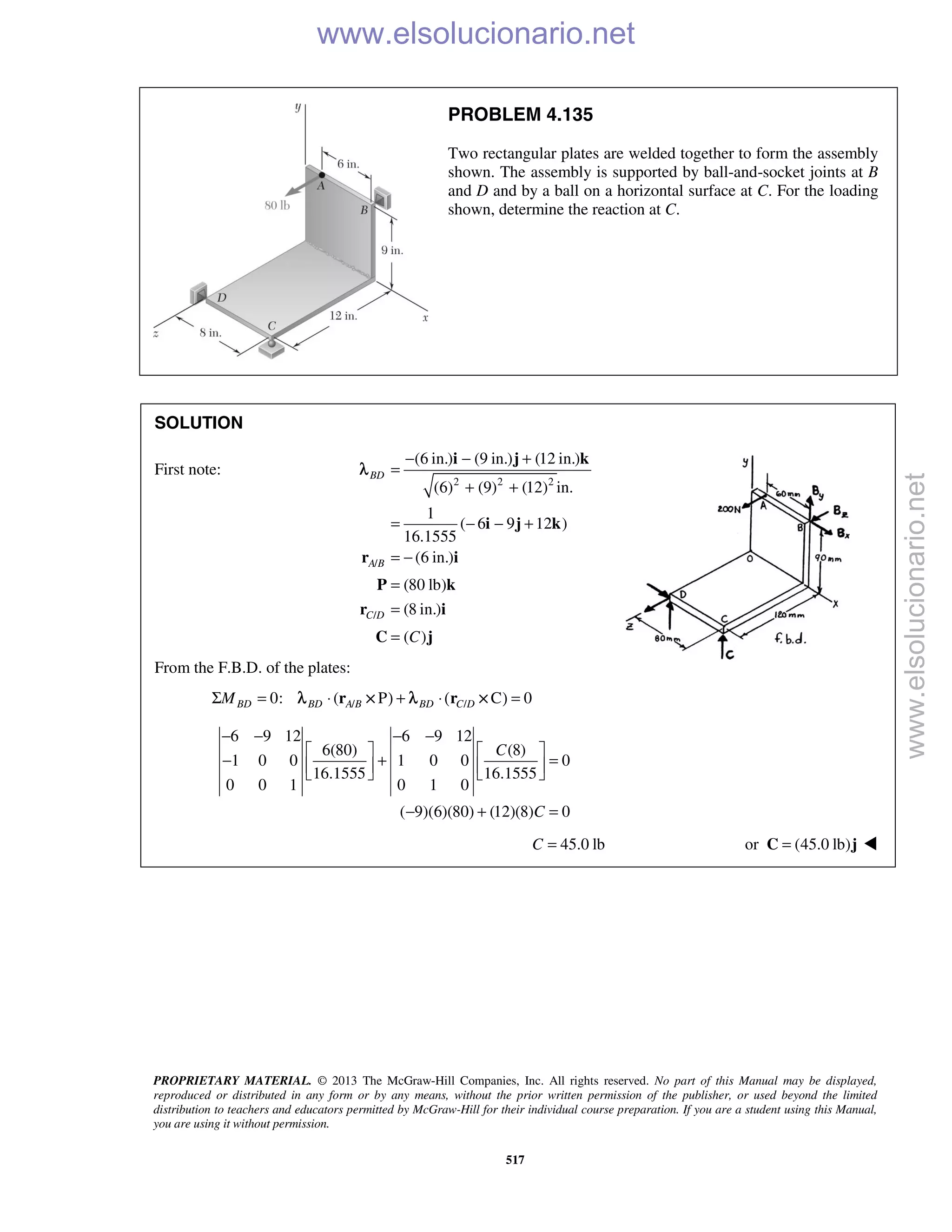 PROPRIETARY MATERIAL. © 2013 The McGraw-Hill Companies, Inc. All rights reserved. No part of this Manual may be displayed,
reproduced or distributed in any form or by any means, without the prior written permission of the publisher, or used beyond the limited
distribution to teachers and educators permitted by McGraw-Hill for their individual course preparation. If you are a student using this Manual,
you are using it without permission.
517
PROBLEM 4.135
Two rectangular plates are welded together to form the assembly
shown. The assembly is supported by ball-and-socket joints at B
and D and by a ball on a horizontal surface at C. For the loading
shown, determine the reaction at C.
SOLUTION
First note:
2 2 2
/
/
(6 in.) (9 in.) (12 in.)
(6) (9) (12) in.
1
( 6 9 12 )
16.1555
(6 in.)
(80 lb)
(8 in.)
( )
− − +
=
+ +
= − − +
= −
=
=
=
i j k
i j k
r i
P k
r i
C j
BD
A B
C D
C
λ
From the F.B.D. of the plates:
/ /0: ( P C 0BD BD A B BD C DMΣ = ⋅ ) + ⋅( ) =r rλ × λ ×
6 9 12 6 9 12
6(80) (8)
1 0 0 1 0 0 0
16.1555 16.1555
0 0 1 0 1 0
( 9)(6)(80) (12)(8) 0
C
C
− − − −
   
− + =      
− + =
45.0 lbC = or (45.0 lb)=C j 
www.elsolucionario.net
www.elsolucionario.net
 