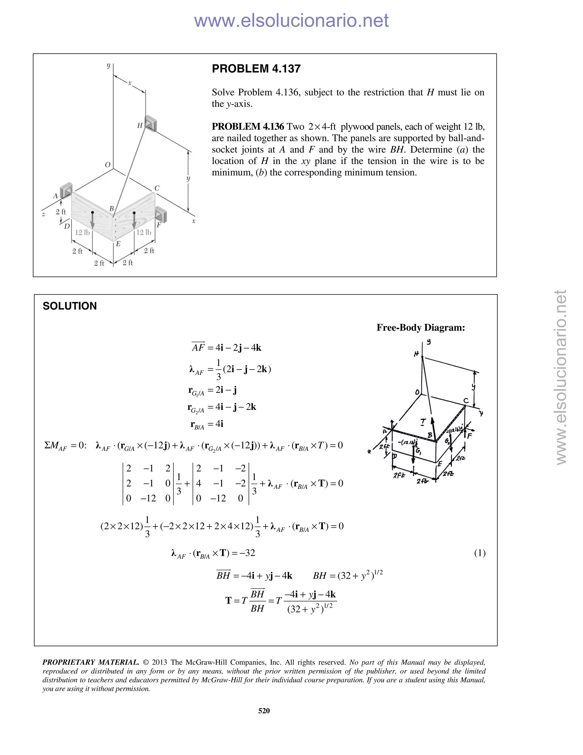 PROPRIETARY MATERIAL. © 2013 The McGraw-Hill Companies, Inc. All rights reserved. No part of this Manual may be displayed,
reproduced or distributed in any form or by any means, without the prior written permission of the publisher, or used beyond the limited
distribution to teachers and educators permitted by McGraw-Hill for their individual course preparation. If you are a student using this Manual,
you are using it without permission.
520
PROBLEM 4.137
Solve Problem 4.136, subject to the restriction that H must lie on
the y-axis.
PROBLEM 4.136 Two 2 4-ft× plywood panels, each of weight 12 lb,
are nailed together as shown. The panels are supported by ball-and-
socket joints at A and F and by the wire BH. Determine (a) the
location of H in the xy plane if the tension in the wire is to be
minimum, (b) the corresponding minimum tension.
SOLUTION
Free-Body Diagram:
1
2
/
/
/
4 2 4
1
(2 2 )
3
2
4 2
4
AF
G A
G A
B A
AF = − −
= − −
= −
= − −
=
i j k
λ i j k
r i j
r i j k
r i

2/ / /0: ( ( 12 ) ( ( 12 )) ( ) 0AF AF G A AF G A AF B AM TΣ = ⋅ × − + ⋅ × − + ⋅ × =λ r j λ r j λ r
/
2 1 2 2 1 2
1 1
2 1 0 4 1 2 ( ) 0
3 3
0 12 0 0 12 0
− − −
− + − − + ⋅ × =
− −
λ r TAF B A
/
1 1
(2 2 12) ( 2 2 12 2 4 12) ( ) 0
3 3
AF B A× × + − × × + × × + ⋅ × =λ r T
/( ) 32AF B A⋅ × = −λ r T (1)
2 1/2
4 4 (32 )BH y BH y= − + − = +i j k

2 1/2
4 4
(32 )
BH y
T T
BH y
− + −
= =
+
i j k
T

www.elsolucionario.net
www.elsolucionario.net
 