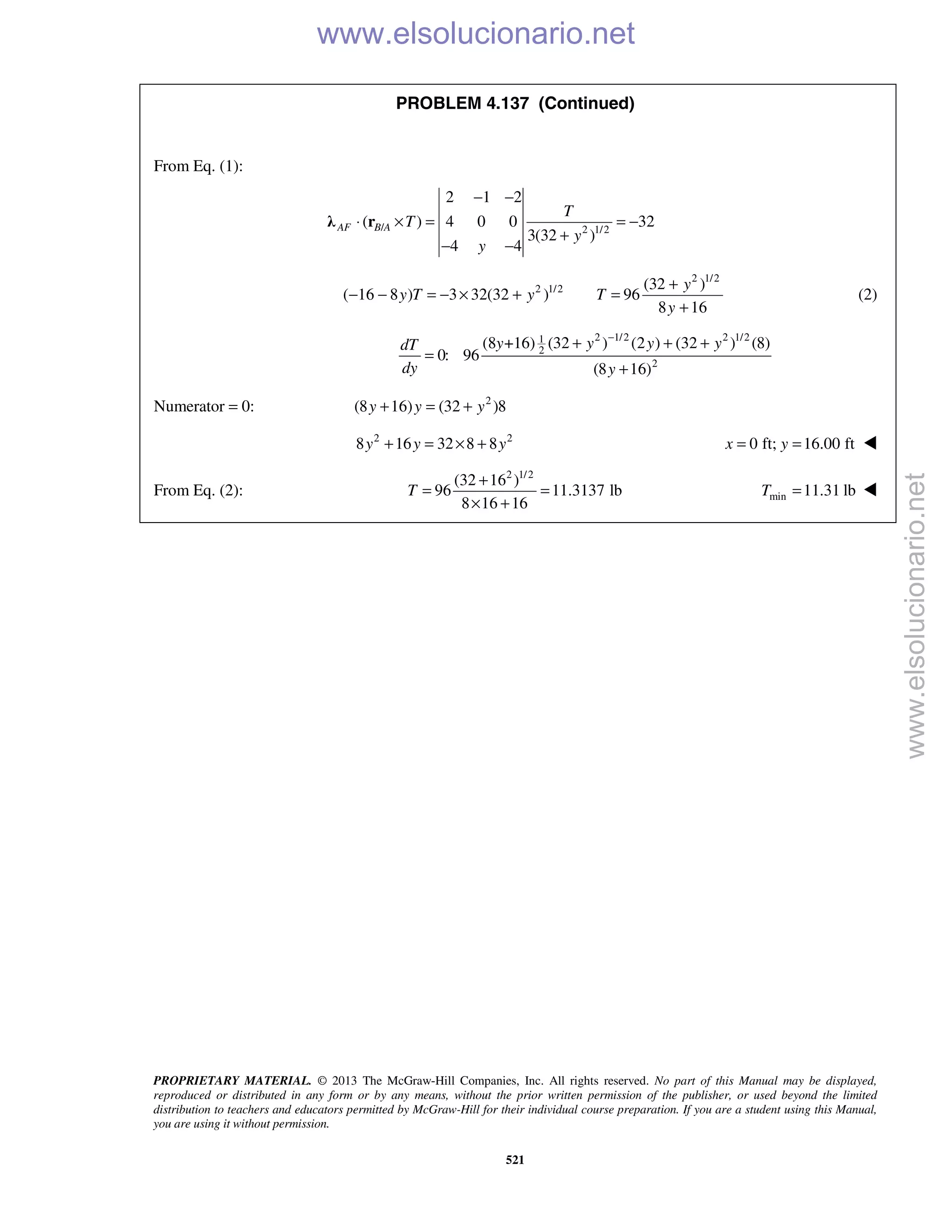 PROPRIETARY MATERIAL. © 2013 The McGraw-Hill Companies, Inc. All rights reserved. No part of this Manual may be displayed,
reproduced or distributed in any form or by any means, without the prior written permission of the publisher, or used beyond the limited
distribution to teachers and educators permitted by McGraw-Hill for their individual course preparation. If you are a student using this Manual,
you are using it without permission.
521
PROBLEM 4.137 (Continued)
From Eq. (1):
/ 2 1/2
2 1 2
( ) 4 0 0 32
3(32 )
4 4
AF B A
T
T
y
y
− −
⋅ × = = −
+
− −
λ r
2 1/2
2 1/2 (32 )
( 16 8 ) 3 32(32 ) 96
8 16
+
− − = − × + =
+
y
y T y T
y
(2)
2 1/2 2 1/21
2
2
(8 +16) (32 ) (2 ) (32 ) (8)
0: 96
(8 16)
y y y ydT
dy y
−
+ + +
=
+
Numerator = 0: 2
(8 16) (32 )8y y y+ = +
2 2
8 16 32 8 8y y y+ = × + 0 ft; 16.00 ftx y= = 
From Eq. (2):
2 1/2
(32 16 )
96 11.3137 lb
8 16 16
T
+
= =
× +
min 11.31 lbT = 
www.elsolucionario.net
www.elsolucionario.net
 