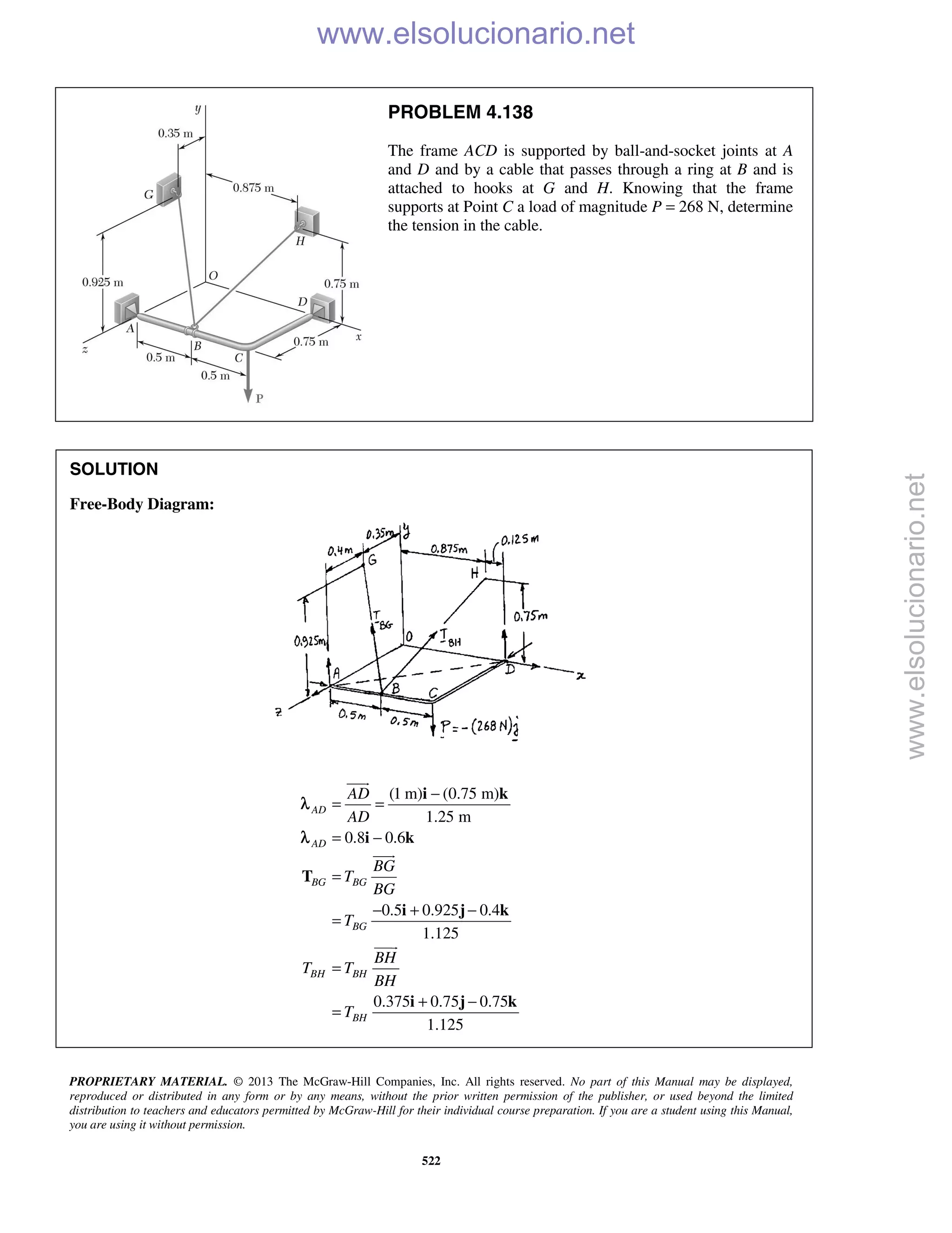 PROPRIETARY MATERIAL. © 2013 The McGraw-Hill Companies, Inc. All rights reserved. No part of this Manual may be displayed,
reproduced or distributed in any form or by any means, without the prior written permission of the publisher, or used beyond the limited
distribution to teachers and educators permitted by McGraw-Hill for their individual course preparation. If you are a student using this Manual,
you are using it without permission.
522
PROBLEM 4.138
The frame ACD is supported by ball-and-socket joints at A
and D and by a cable that passes through a ring at B and is
attached to hooks at G and H. Knowing that the frame
supports at Point C a load of magnitude P = 268 N, determine
the tension in the cable.
SOLUTION
Free-Body Diagram:
(1 m) (0.75 m)
1.25 m
0.8 0.6
0.5 0.925 0.4
1.125
0.375 0.75 0.75
1.125
AD
AD
BG BG
BG
BH BH
BH
AD
AD
BG
T
BG
T
BH
T T
BH
T
−
= =
= −
=
− + −
=
=
+ −
=
i k
i k
T
i j k
i j k



λ
λ
www.elsolucionario.net
www.elsolucionario.net
 