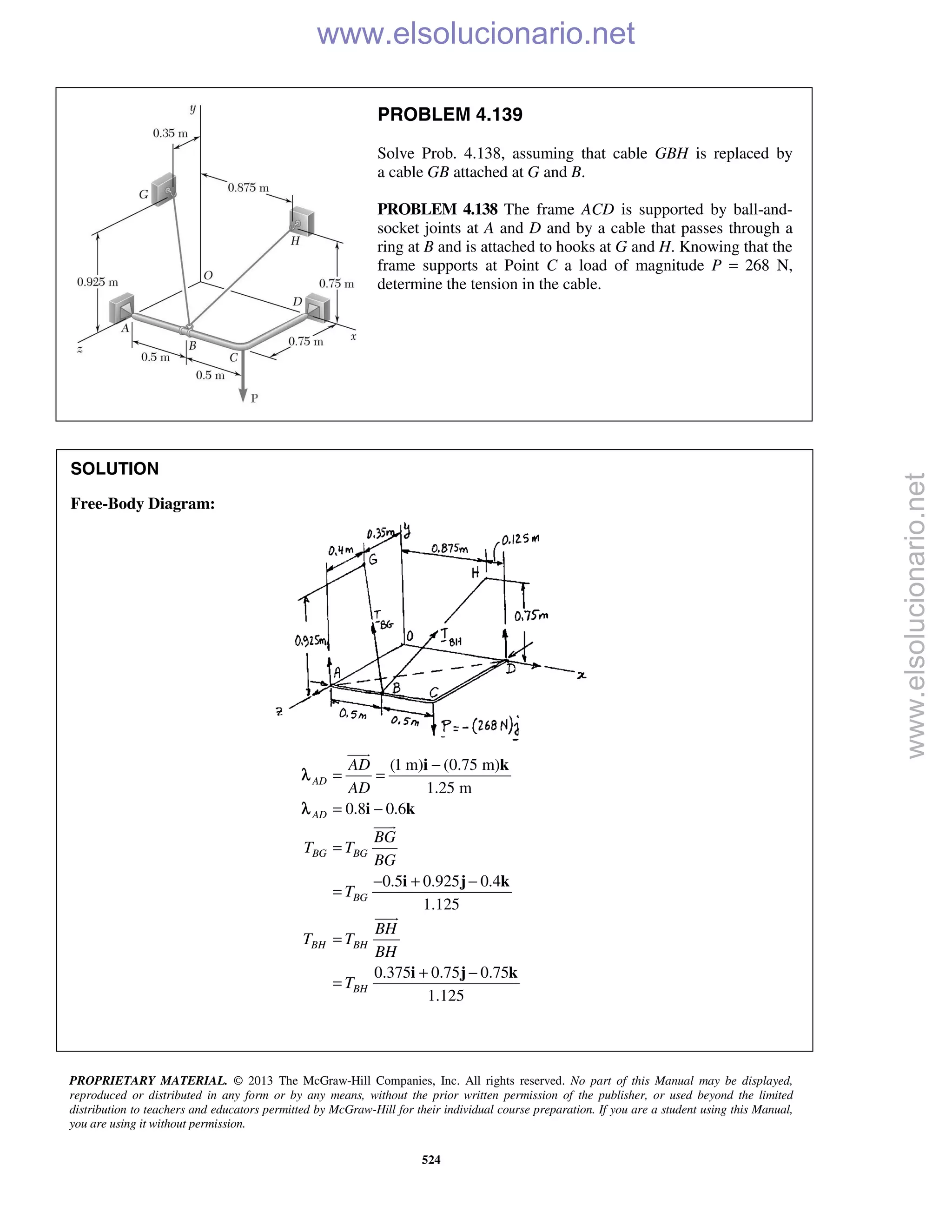 PROPRIETARY MATERIAL. © 2013 The McGraw-Hill Companies, Inc. All rights reserved. No part of this Manual may be displayed,
reproduced or distributed in any form or by any means, without the prior written permission of the publisher, or used beyond the limited
distribution to teachers and educators permitted by McGraw-Hill for their individual course preparation. If you are a student using this Manual,
you are using it without permission.
524
PROBLEM 4.139
Solve Prob. 4.138, assuming that cable GBH is replaced by
a cable GB attached at G and B.
PROBLEM 4.138 The frame ACD is supported by ball-and-
socket joints at A and D and by a cable that passes through a
ring at B and is attached to hooks at G and H. Knowing that the
frame supports at Point C a load of magnitude P = 268 N,
determine the tension in the cable.
SOLUTION
Free-Body Diagram:
(1 m) (0.75 m)
1.25 m
0.8 0.6
0.5 0.925 0.4
1.125
0.375 0.75 0.75
1.125
AD
AD
BG BG
BG
BH BH
BH
AD
AD
BG
T T
BG
T
BH
T T
BH
T
−
= =
= −
=
− + −
=
=
+ −
=
i k
i k
i j k
i j k



λ
λ
www.elsolucionario.net
www.elsolucionario.net
 