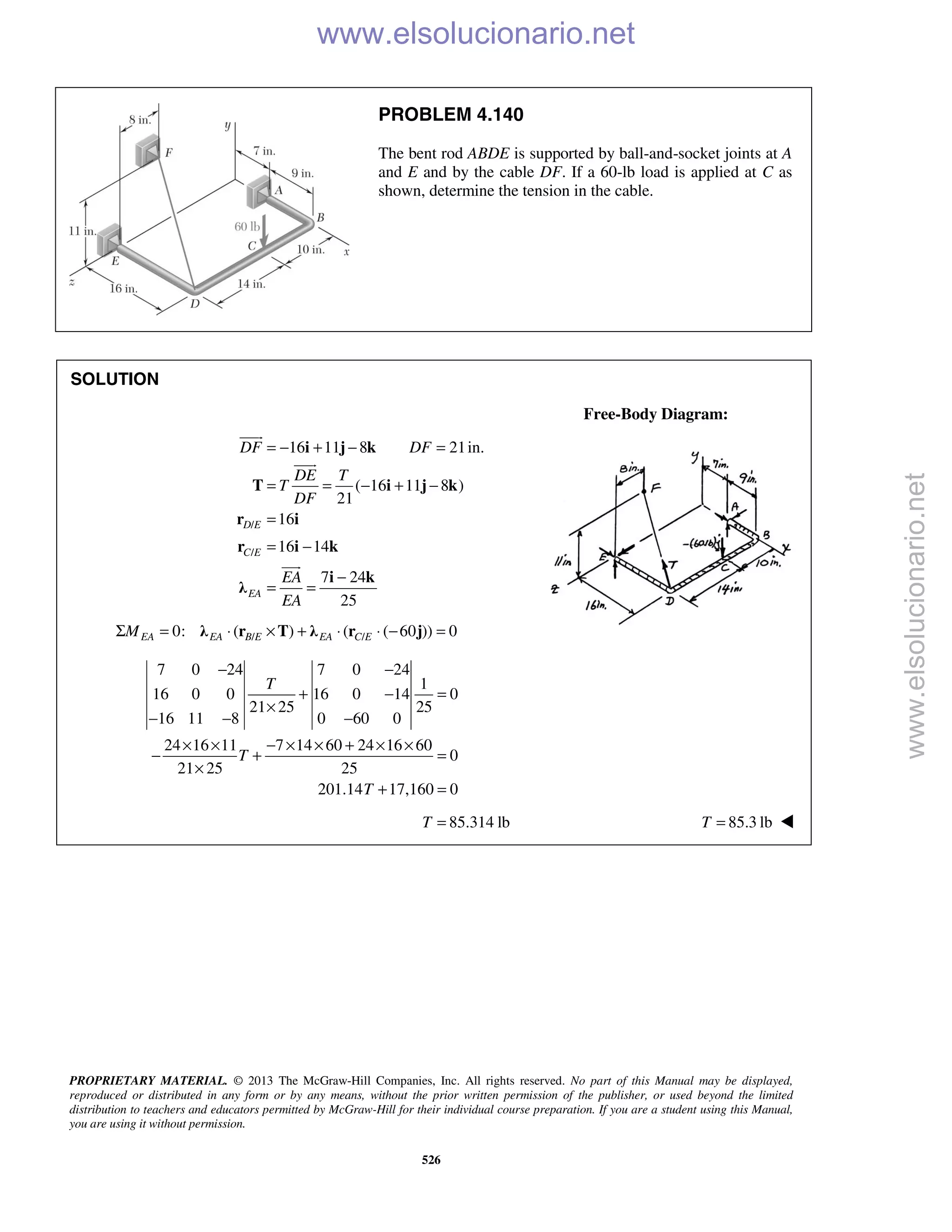 PROPRIETARY MATERIAL. © 2013 The McGraw-Hill Companies, Inc. All rights reserved. No part of this Manual may be displayed,
reproduced or distributed in any form or by any means, without the prior written permission of the publisher, or used beyond the limited
distribution to teachers and educators permitted by McGraw-Hill for their individual course preparation. If you are a student using this Manual,
you are using it without permission.
526
PROBLEM 4.140
The bent rod ABDE is supported by ball-and-socket joints at A
and E and by the cable DF. If a 60-lb load is applied at C as
shown, determine the tension in the cable.
SOLUTION
Free-Body Diagram:
/
/
16 11 8 21in.
( 16 11 8 )
21
16
16 14
7 24
25
D E
C E
EA
DF DF
DE T
T
DF
EA
EA
= − + − =
= = − + −
=
= −
−
= =
i j k
T i j k
r i
r i k
i k
λ



/ /0: ( ) ( ( 60 )) 0EA EA B E EA C EMΣ = ⋅ × + ⋅ ⋅ − =λ r T λ r j
7 0 24 7 0 24
1
16 0 0 16 0 14 0
21 25 25
16 11 8 0 60 0
24 16 11 7 14 60 24 16 60
0
21 25 25
201.14 17,160 0
T
T
T
− −
+ − =
×
− − −
× × − × × + × ×
− + =
×
+ =
85.314 lbT = 85.3 lbT = 
www.elsolucionario.net
www.elsolucionario.net
 