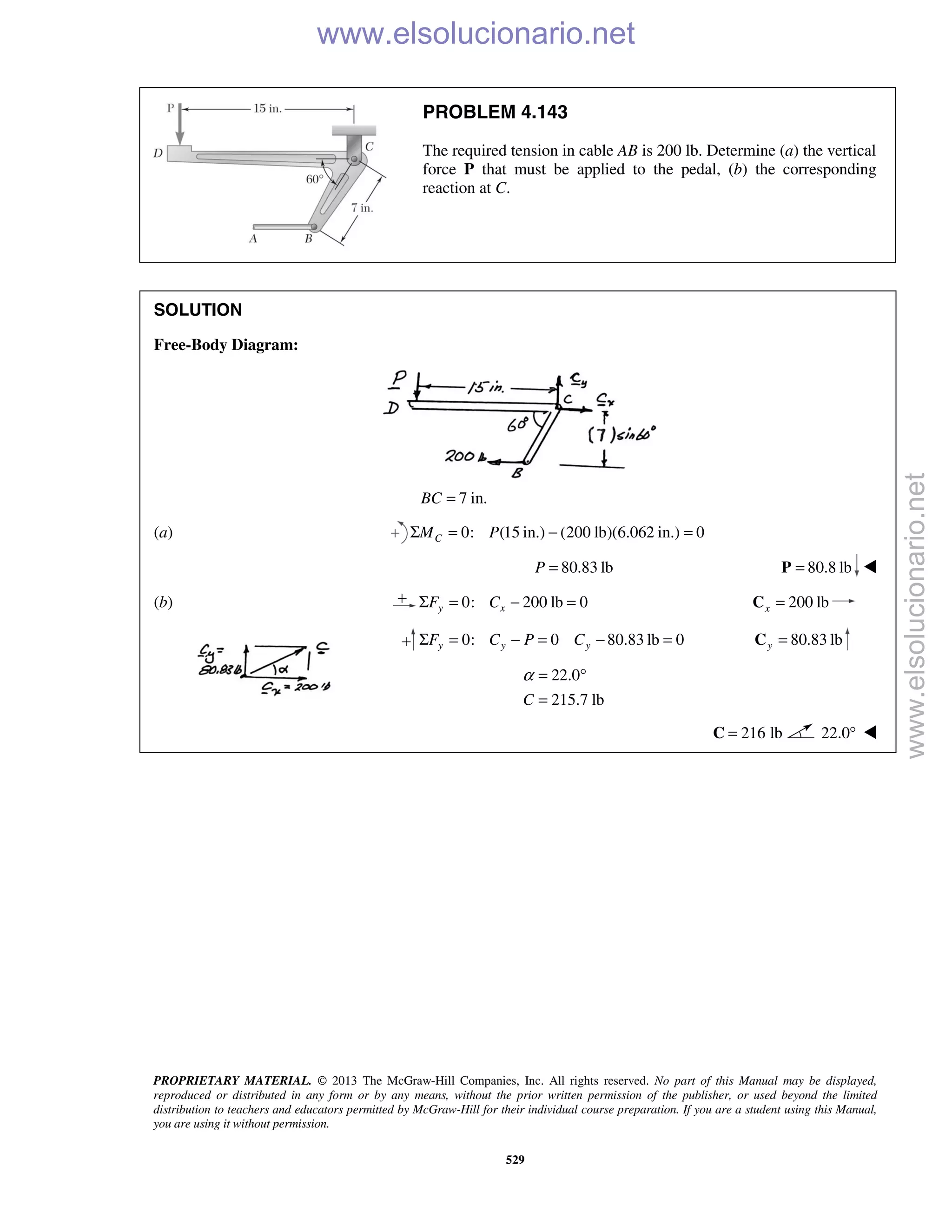 PROPRIETARY MATERIAL. © 2013 The McGraw-Hill Companies, Inc. All rights reserved. No part of this Manual may be displayed,
reproduced or distributed in any form or by any means, without the prior written permission of the publisher, or used beyond the limited
distribution to teachers and educators permitted by McGraw-Hill for their individual course preparation. If you are a student using this Manual,
you are using it without permission.
529
PROBLEM 4.143
The required tension in cable AB is 200 lb. Determine (a) the vertical
force P that must be applied to the pedal, (b) the corresponding
reaction at C.
SOLUTION
Free-Body Diagram:
7 in.BC =
(a) 0: (15 in.) (200 lb)(6.062 in.) 0Σ = − =CM P
80.83 lbP = 80.8 lb=P 
(b) 0: 200 lb 0y xF CΣ = − = 200 lbx =C
0: 0 80.83 lb 0y y yF C P CΣ = − = − = 80.83 lby =C
22.0
215.7 lbC
α = °
=
216 lb=C 22.0° 
www.elsolucionario.net
www.elsolucionario.net
 