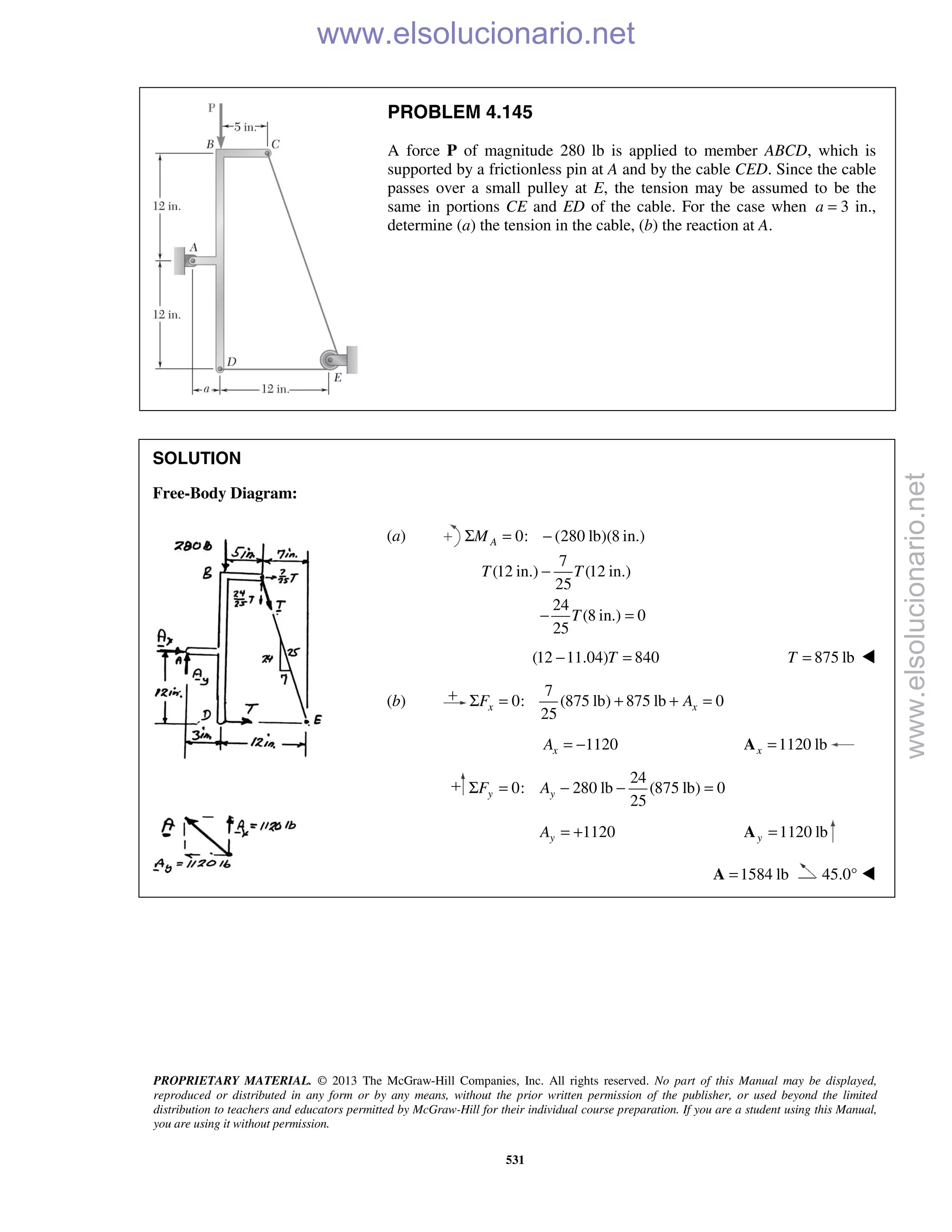 PROPRIETARY MATERIAL. © 2013 The McGraw-Hill Companies, Inc. All rights reserved. No part of this Manual may be displayed,
reproduced or distributed in any form or by any means, without the prior written permission of the publisher, or used beyond the limited
distribution to teachers and educators permitted by McGraw-Hill for their individual course preparation. If you are a student using this Manual,
you are using it without permission.
531
PROBLEM 4.145
A force P of magnitude 280 lb is applied to member ABCD, which is
supported by a frictionless pin at A and by the cable CED. Since the cable
passes over a small pulley at E, the tension may be assumed to be the
same in portions CE and ED of the cable. For the case when a = 3 in.,
determine (a) the tension in the cable, (b) the reaction at A.
SOLUTION
Free-Body Diagram:
(a) 0: (280 lb)(8 in.)
7
(12 in.) (12 in.)
25
24
(8 in.) 0
25
AM
T T
T
Σ = −
−
− =
(12 11.04) 840T− = 875 lbT = 
(b)
7
0: (875 lb) 875 lb 0
25
x xF AΣ = + + =
1120xA = − 1120 lbx =A
24
0: 280 lb (875 lb) 0
25
y yF AΣ = − − =
1120yA = + 1120 lby =A
1584 lb=A 45.0° 
www.elsolucionario.net
www.elsolucionario.net
 
