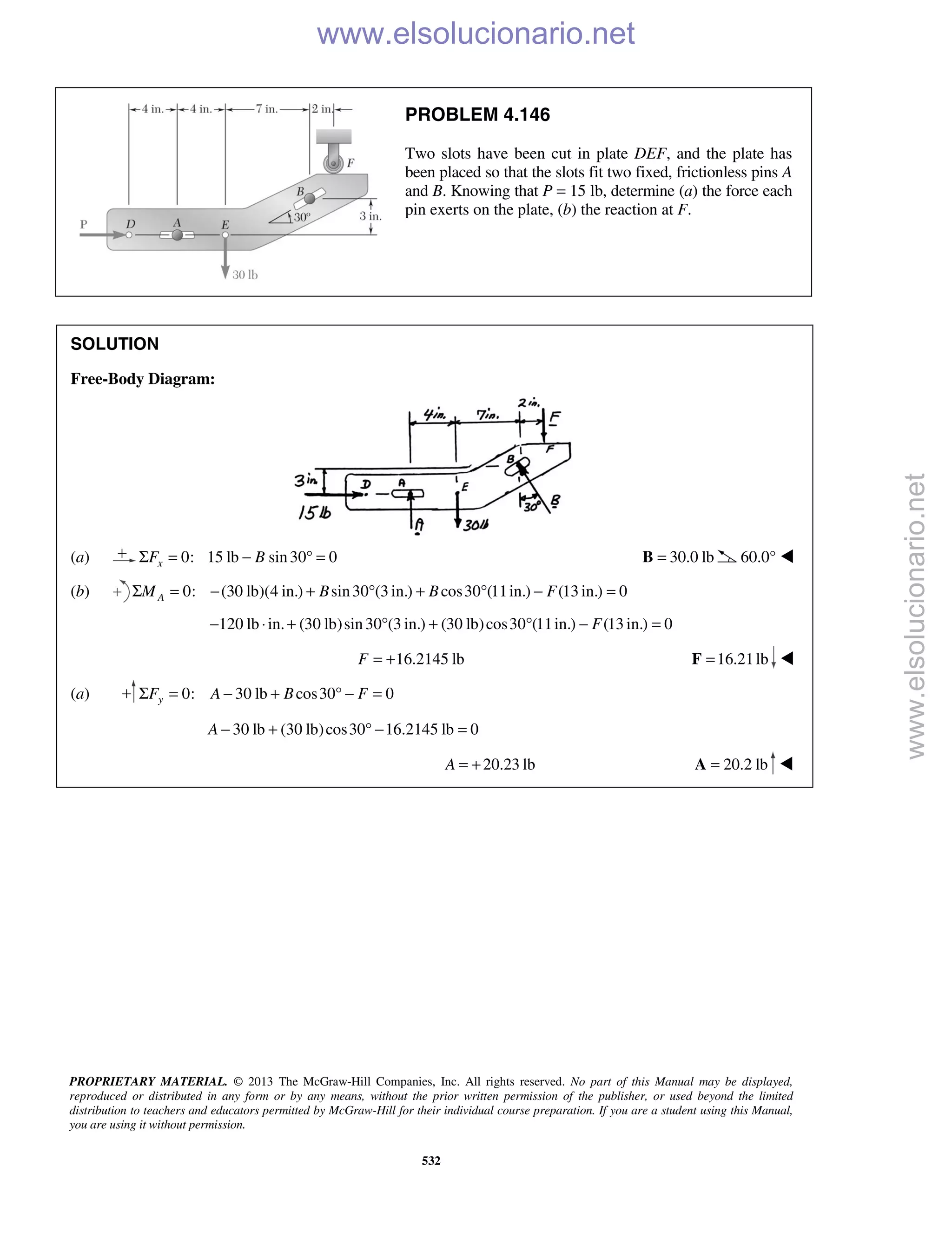 PROPRIETARY MATERIAL. © 2013 The McGraw-Hill Companies, Inc. All rights reserved. No part of this Manual may be displayed,
reproduced or distributed in any form or by any means, without the prior written permission of the publisher, or used beyond the limited
distribution to teachers and educators permitted by McGraw-Hill for their individual course preparation. If you are a student using this Manual,
you are using it without permission.
532
PROBLEM 4.146
Two slots have been cut in plate DEF, and the plate has
been placed so that the slots fit two fixed, frictionless pins A
and B. Knowing that P = 15 lb, determine (a) the force each
pin exerts on the plate, (b) the reaction at F.
SOLUTION
Free-Body Diagram:
(a) 0: 15 lb sin30 0xF BΣ = − ° = 30.0 lb=B 60.0° 
(b) 0: (30 lb)(4 in.) sin30 (3 in.) cos30 (11in.) (13 in.) 0AM B B FΣ = − + ° + ° − =
120 lb in. (30 lb)sin30 (3 in.) (30 lb)cos30 (11in.) (13 in.) 0F− ⋅ + ° + ° − =
16.2145 lbF = + 16.21lb=F 
(a) 0: 30 lb cos30 0yF A B FΣ = − + ° − =
30 lb (30 lb)cos30 16.2145 lb 0A − + ° − =
20.23 lbA = + 20.2 lb=A 
www.elsolucionario.net
www.elsolucionario.net
 
