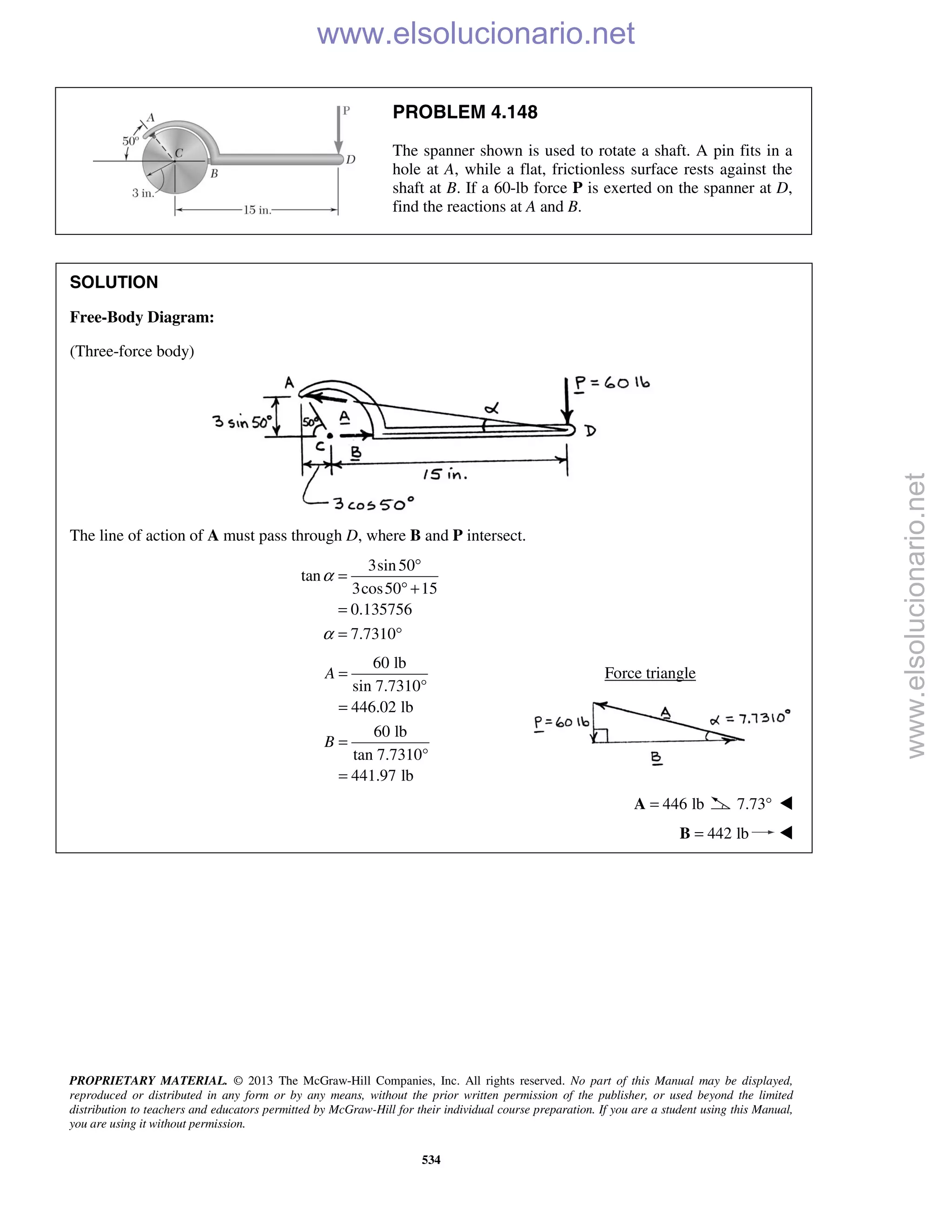 PROPRIETARY MATERIAL. © 2013 The McGraw-Hill Companies, Inc. All rights reserved. No part of this Manual may be displayed,
reproduced or distributed in any form or by any means, without the prior written permission of the publisher, or used beyond the limited
distribution to teachers and educators permitted by McGraw-Hill for their individual course preparation. If you are a student using this Manual,
you are using it without permission.
534
PROBLEM 4.148
The spanner shown is used to rotate a shaft. A pin fits in a
hole at A, while a flat, frictionless surface rests against the
shaft at B. If a 60-lb force P is exerted on the spanner at D,
find the reactions at A and B.
SOLUTION
Free-Body Diagram:
(Three-force body)
The line of action of A must pass through D, where B and P intersect.
3sin50
tan
3cos50 15
0.135756
7.7310
α
α
°
=
° +
=
= °
60 lb
sin 7.7310°
446.02 lb
60 lb
tan 7.7310°
441.97 lb
A
B
=
=
=
=
Force triangle
446 lb=A 7.73° 
 442 lb=B 
www.elsolucionario.net
www.elsolucionario.net
 