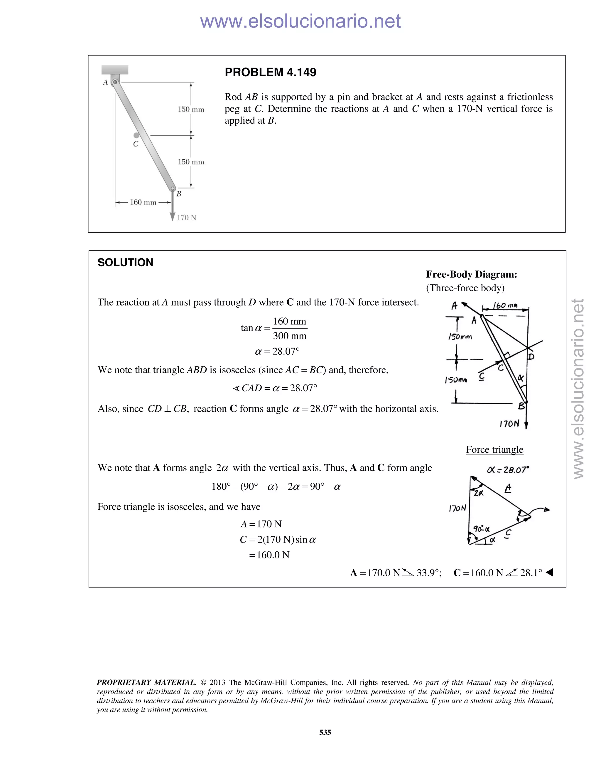 PROPRIETARY MATERIAL. © 2013 The McGraw-Hill Companies, Inc. All rights reserved. No part of this Manual may be displayed,
reproduced or distributed in any form or by any means, without the prior written permission of the publisher, or used beyond the limited
distribution to teachers and educators permitted by McGraw-Hill for their individual course preparation. If you are a student using this Manual,
you are using it without permission.
535
PROBLEM 4.149
Rod AB is supported by a pin and bracket at A and rests against a frictionless
peg at C. Determine the reactions at A and C when a 170-N vertical force is
applied at B.
SOLUTION
The reaction at A must pass through D where C and the 170-N force intersect.
160 mm
tan
300 mm
28.07
α
α
=
= °
We note that triangle ABD is isosceles (since AC = BC) and, therefore,
28.07CAD α= = °
Also, since ,CD CB⊥ reaction C forms angle 28.07α = ° with the horizontal axis.
Force triangle
We note that A forms angle 2α with the vertical axis. Thus, A and C form angle
180 (90 ) 2 90α α α° − ° − − = ° −
Force triangle is isosceles, and we have
170 N
2(170 N)sin
160.0 N
A
C α
=
=
=
170.0 N=A 33.9°; 160.0 N=C 28.1° 
Free-Body Diagram:
(Three-force body)
www.elsolucionario.net
www.elsolucionario.net
 