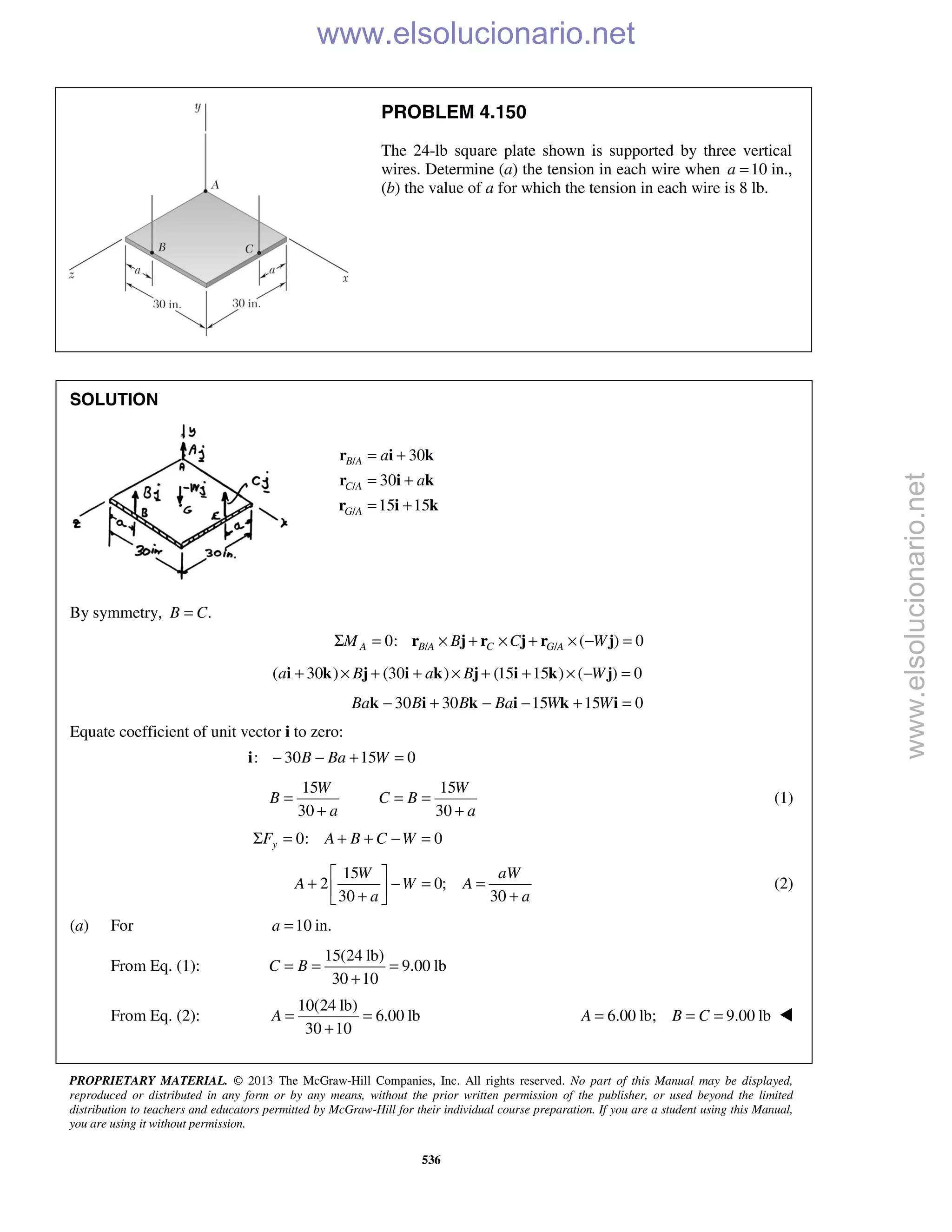 PROPRIETARY MATERIAL. © 2013 The McGraw-Hill Companies, Inc. All rights reserved. No part of this Manual may be displayed,
reproduced or distributed in any form or by any means, without the prior written permission of the publisher, or used beyond the limited
distribution to teachers and educators permitted by McGraw-Hill for their individual course preparation. If you are a student using this Manual,
you are using it without permission.
536
PROBLEM 4.150
The 24-lb square plate shown is supported by three vertical
wires. Determine (a) the tension in each wire when 10a = in.,
(b) the value of a for which the tension in each wire is 8 lb.
SOLUTION
/
/
/
30
30
15 15
B A
C A
G A
a
a
= +
= +
= +
r i k
r i k
r i k
By symmetry, .B C=
/ /0: ( ) 0A B A C G AM B C WΣ = × + × + × − =r j r j r j
( 30 ) (30 ) (15 15 ) ( ) 0a B a B W+ × + + × + + × − =i k j i k j i k j
30 30 15 15 0Ba B B Ba W W− + − − + =k i k i k i
Equate coefficient of unit vector i to zero:
: 30 15 0B Ba W− − + =i
15 15
30 30
W W
B C B
a a
= = =
+ +
(1)
0: 0yF A B C WΣ = + + − =
15
2 0;
30 30
W aW
A W A
a a
 
+ − = = + + 
(2)
(a) For 10 in.a =
From Eq. (1):
15(24 lb)
9.00 lb
30 10
C B= = =
+
From Eq. (2):
10(24 lb)
6.00 lb
30 10
A = =
+
6.00 lb; 9.00 lbA B C= = = 
www.elsolucionario.net
www.elsolucionario.net
 