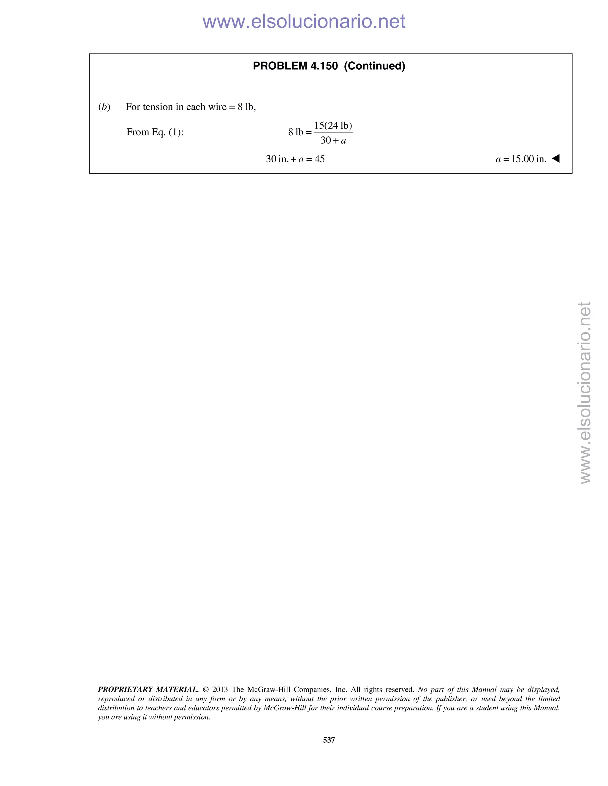 PROPRIETARY MATERIAL. © 2013 The McGraw-Hill Companies, Inc. All rights reserved. No part of this Manual may be displayed,
reproduced or distributed in any form or by any means, without the prior written permission of the publisher, or used beyond the limited
distribution to teachers and educators permitted by McGraw-Hill for their individual course preparation. If you are a student using this Manual,
you are using it without permission.
537
PROBLEM 4.150 (Continued)
(b) For tension in each wire = 8 lb,
From Eq. (1):
15(24 lb)
8 lb
30 a
=
+
30 in. 45a+ = 15.00 in.a = 
www.elsolucionario.net
www.elsolucionario.net
 