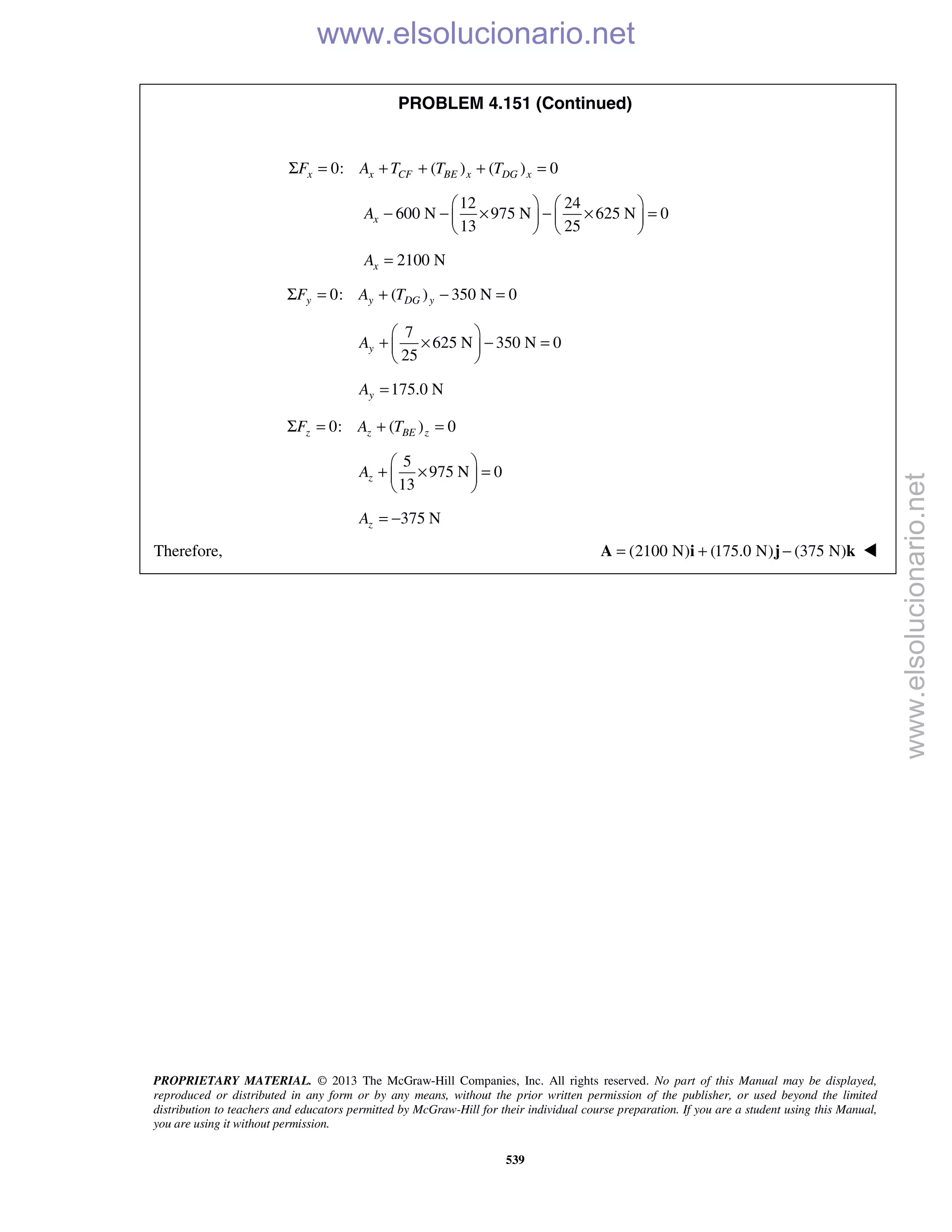 PROPRIETARY MATERIAL. © 2013 The McGraw-Hill Companies, Inc. All rights reserved. No part of this Manual may be displayed,
reproduced or distributed in any form or by any means, without the prior written permission of the publisher, or used beyond the limited
distribution to teachers and educators permitted by McGraw-Hill for their individual course preparation. If you are a student using this Manual,
you are using it without permission.
539
PROBLEM 4.151 (Continued)
0: ( ) ( ) 0x x CF BE x DG xF A T T TΣ = + + + =
12 24
600 N 975 N 625 N 0
13 25
xA
   
− − × − × =   
   
2100 NxA =
0: ( ) 350 N 0y y DG yF A TΣ = + − =
7
625 N 350 N 0
25
yA
 
+ × − = 
 
175.0 NyA =
0: ( ) 0z z BE zF A TΣ = + =
5
975 N 0
13
zA
 
+ × = 
 
375 NzA = −
Therefore, (2100 N) (175.0 N) (375 N)= + −A i j k 
www.elsolucionario.net
www.elsolucionario.net
 