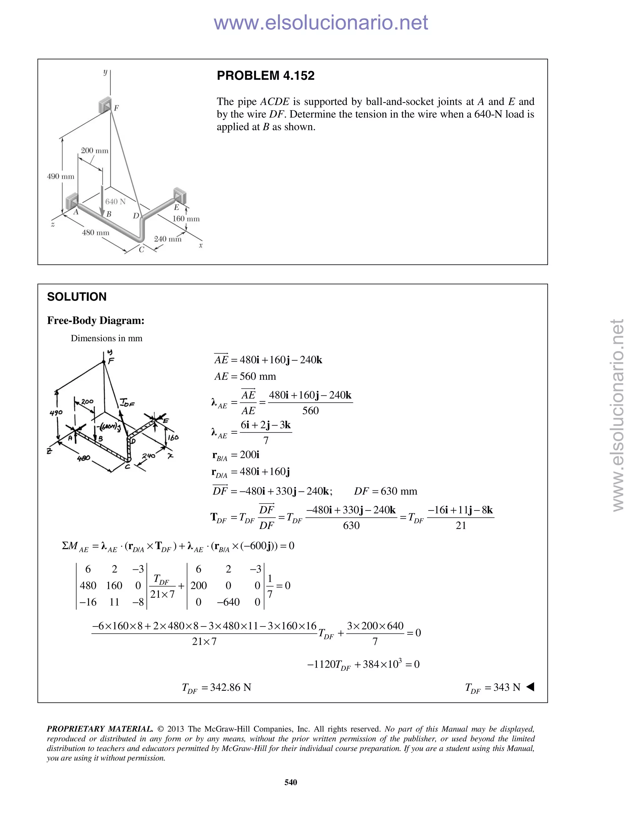 PROPRIETARY MATERIAL. © 2013 The McGraw-Hill Companies, Inc. All rights reserved. No part of this Manual may be displayed,
reproduced or distributed in any form or by any means, without the prior written permission of the publisher, or used beyond the limited
distribution to teachers and educators permitted by McGraw-Hill for their individual course preparation. If you are a student using this Manual,
you are using it without permission.
540
PROBLEM 4.152
The pipe ACDE is supported by ball-and-socket joints at A and E and
by the wire DF. Determine the tension in the wire when a 640-N load is
applied at B as shown.
SOLUTION
Free-Body Diagram:
Dimensions in mm
/
/
480 160 240
560 mm
480 160 240
560
6 2 3
7
200
480 160
AE
AE
B A
D A
AE
AE
AE
AE
= + −
=
+ −
= =
+ −
=
=
= +
i j k
i j k
λ
i j k
λ
r i
r i j


480 330 240 ; 630 mm
480 330 240 16 11 8
630 21
DF DF DF DF
DF DF
DF
T T T
DF
= − + − =
− + − − + −
= = =
i j k
i j k i j k
T


/ /( ) ( ( 600 )) 0AE AE D A DF AE B AMΣ = ⋅ × + ⋅ × − =λ r T λ r j
6 2 3 6 2 3
1
480 160 0 200 0 0 0
21 7 7
16 11 8 0 640 0
DFT
− −
+ =
×
− − −
6 160 8 2 480 8 3 480 11 3 160 16 3 200 640
0
21 7 7
DFT
− × × + × × − × × − × × × ×
+ =
×
3
1120 384 10 0DFT− + × =
342.86 NDFT = 343 NDFT = 
www.elsolucionario.net
www.elsolucionario.net
 