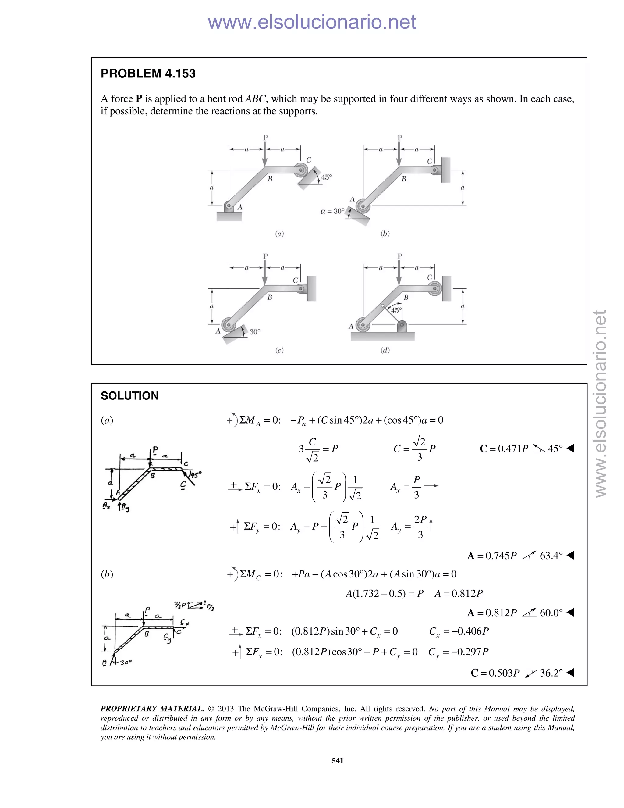 PROPRIETARY MATERIAL. © 2013 The McGraw-Hill Companies, Inc. All rights reserved. No part of this Manual may be displayed,
reproduced or distributed in any form or by any means, without the prior written permission of the publisher, or used beyond the limited
distribution to teachers and educators permitted by McGraw-Hill for their individual course preparation. If you are a student using this Manual,
you are using it without permission.
541
PROBLEM 4.153
A force P is applied to a bent rod ABC, which may be supported in four different ways as shown. In each case,
if possible, determine the reactions at the supports.
SOLUTION
(a) 0: ( sin 45 )2 (cos45 ) 0A aM P C a aΣ = − + ° + ° =
3
2
C
P=
2
3
C P= 0.471P=C 45° 
2 1
0:
3 2
x xF A P
 
Σ = −   
  3
x
P
A =
2 1 2
0:
3 32
y y y
P
F A P P A
 
Σ = − + =  
 
0.745P=A 63.4° 
(b) 0: ( cos30 )2 ( sin 30 ) 0Σ = + − ° + ° =CM Pa A a A a
(1.732 0.5) 0.812A P A P− = =
0.812P=A 60.0° 
0: (0.812 )sin30 0x xF P CΣ = ° + = 0.406xC P= −
0: (0.812 )cos30 0y yF P P CΣ = ° − + = 0.297yC P= −
0.503P=C 36.2° 
www.elsolucionario.net
www.elsolucionario.net
 