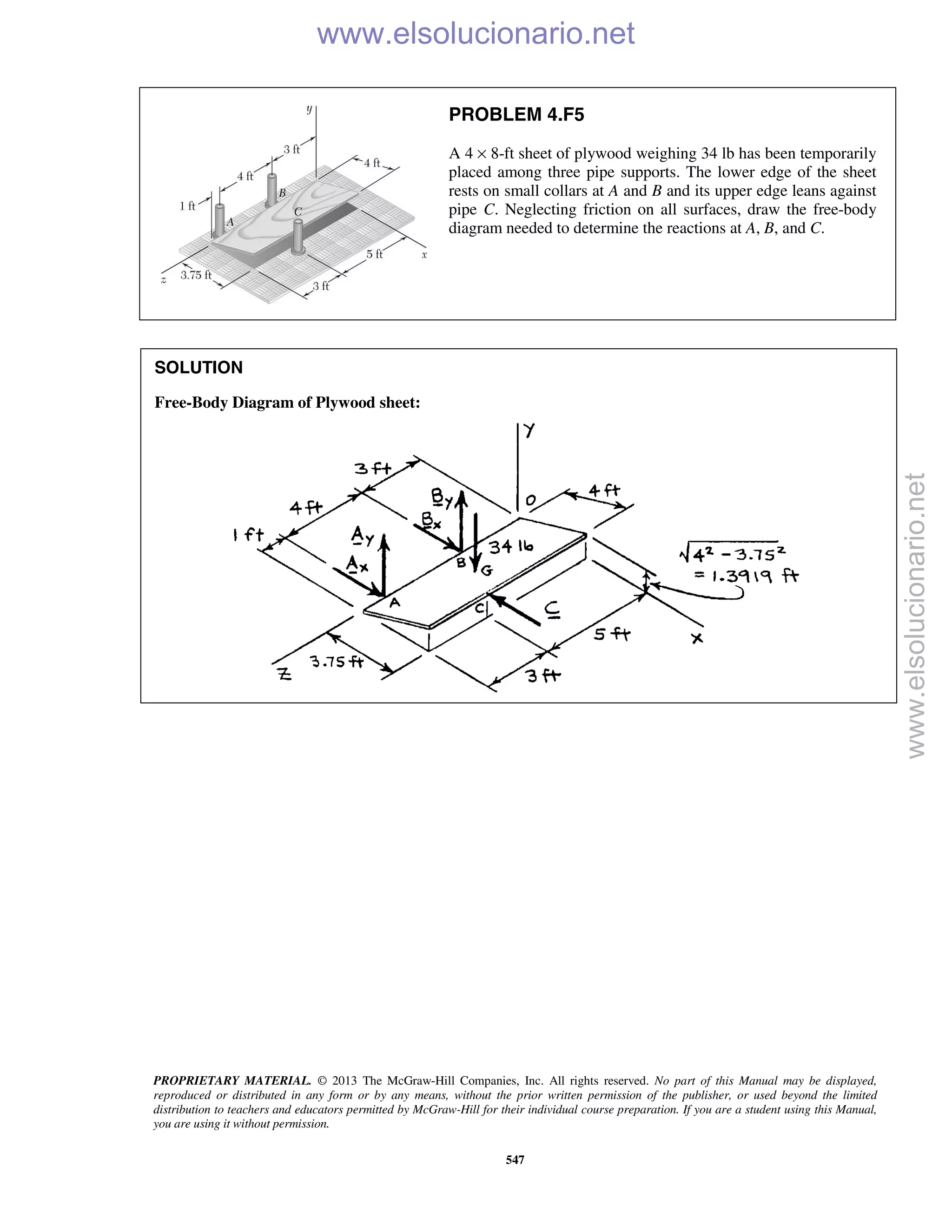 PROPRIETARY MATERIAL. © 2013 The McGraw-Hill Companies, Inc. All rights reserved. No part of this Manual may be displayed,
reproduced or distributed in any form or by any means, without the prior written permission of the publisher, or used beyond the limited
distribution to teachers and educators permitted by McGraw-Hill for their individual course preparation. If you are a student using this Manual,
you are using it without permission.
547
PROBLEM 4.F5
A 4 × 8-ft sheet of plywood weighing 34 lb has been temporarily
placed among three pipe supports. The lower edge of the sheet
rests on small collars at A and B and its upper edge leans against
pipe C. Neglecting friction on all surfaces, draw the free-body
diagram needed to determine the reactions at A, B, and C.
SOLUTION
Free-Body Diagram of Plywood sheet:

www.elsolucionario.net
www.elsolucionario.net
 