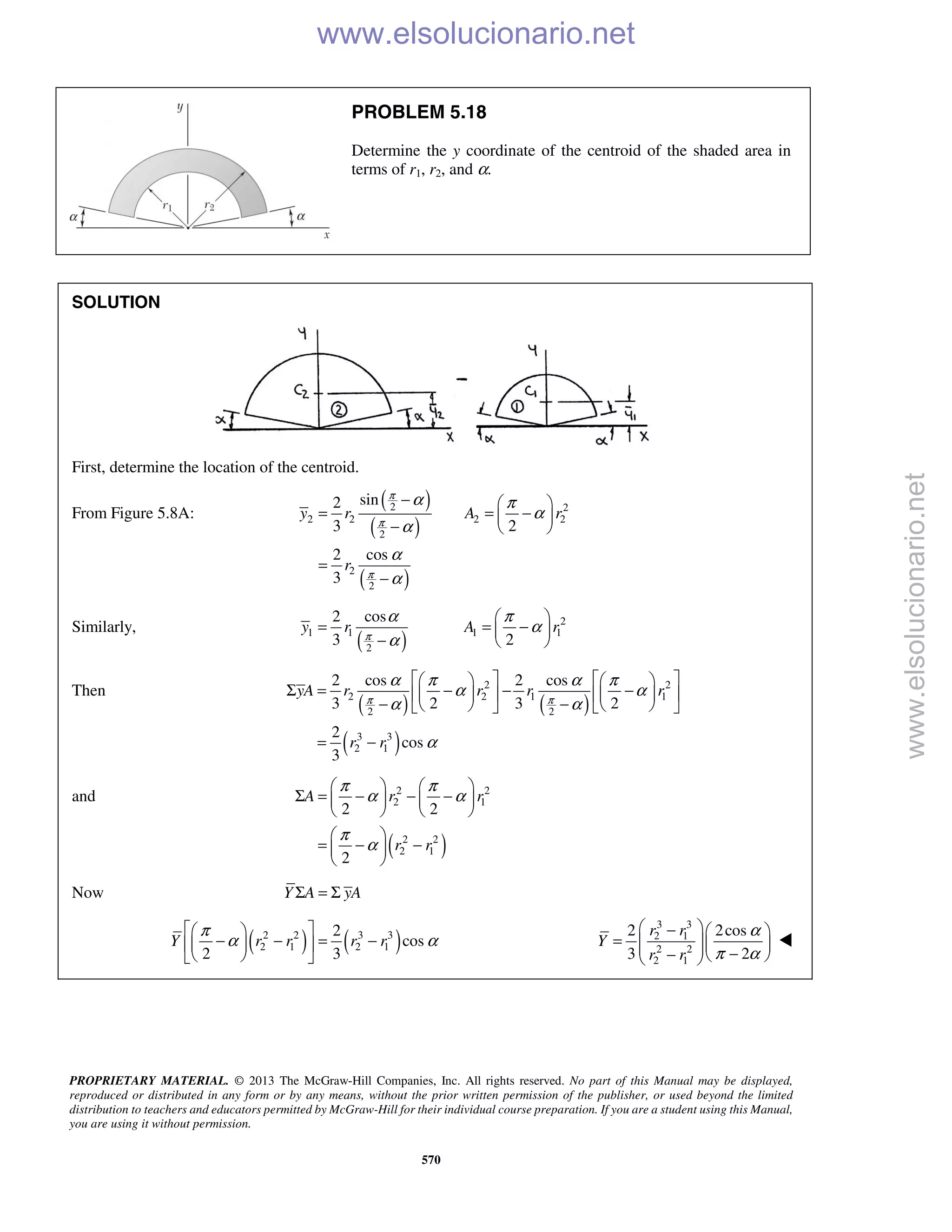 PROPRIETARY MATERIAL. © 2013 The McGraw-Hill Companies, Inc. All rights reserved. No part of this Manual may be displayed,
reproduced or distributed in any form or by any means, without the prior written permission of the publisher, or used beyond the limited
distribution to teachers and educators permitted by McGraw-Hill for their individual course preparation. If you are a student using this Manual,
you are using it without permission.
570
PROBLEM 5.18
Determine the y coordinate of the centroid of the shaded area in
terms of r1, r2, and α.
SOLUTION
First, determine the location of the centroid.
From Figure 5.8A:
( )
( )
( )
2 2
2 2 2 2
2
2
2
sin2
3 2
2 cos
3
y r A r
r
π
π
π
α π
α
α
α
α
−  
= = − 
−  
=
−
Similarly,
( )
2
1 1 1 1
2
2 cos
3 2
y r A rπ
α π
α
α
 
= = − 
−  
Then
( ) ( )
( )
2 2
2 2 1 1
2 2
3 3
2 1
2 cos 2 cos
3 2 3 2
2
cos
3
yA r r r r
r r
π π
α π α π
α α
α α
α
      
Σ = − − −      
− −      
= −
and
( )
2 2
2 1
2 2
2 1
2 2
2
A r r
r r
π π
α α
π
α
   
Σ = − − −   
   
 
= − − 
 
Now Y A yAΣ = Σ
( ) ( )2 2 3 3
2 1 2 1
2
cos
2 3
Y r r r r
π
α α
  
− − = −  
  
3 3
2 1
2 2
2 1
2 2cos
3 2
r r
Y
r r
α
π α
 −  
=     −−   

www.elsolucionario.net
www.elsolucionario.net
 