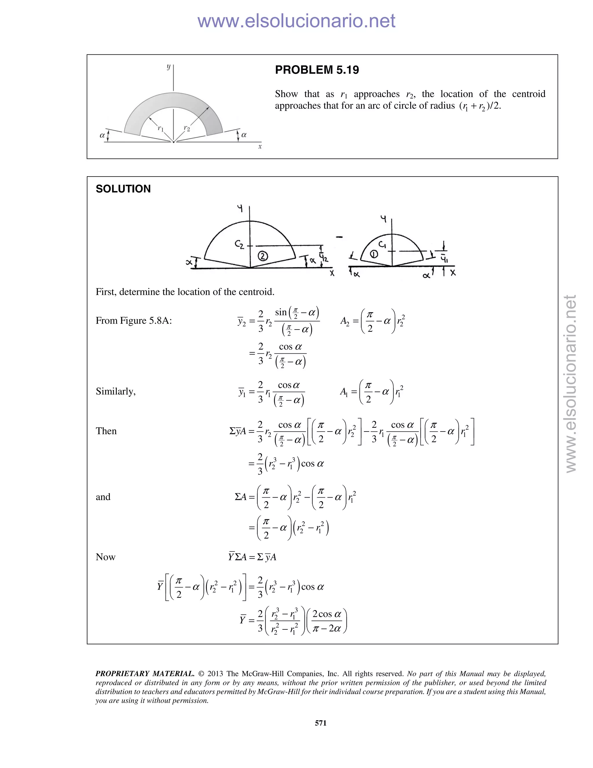 PROPRIETARY MATERIAL. © 2013 The McGraw-Hill Companies, Inc. All rights reserved. No part of this Manual may be displayed,
reproduced or distributed in any form or by any means, without the prior written permission of the publisher, or used beyond the limited
distribution to teachers and educators permitted by McGraw-Hill for their individual course preparation. If you are a student using this Manual,
you are using it without permission.
571
PROBLEM 5.19
Show that as r1 approaches r2, the location of the centroid
approaches that for an arc of circle of radius 1 2( )/2.r r+
SOLUTION
First, determine the location of the centroid.
From Figure 5.8A:
( )
( )
( )
2 2
2 2 2 2
2
2
2
sin2
3 2
2 cos
3
y r A r
r
π
π
π
α π
α
α
α
α
−  
= = − 
−  
=
−
Similarly,
( )
2
1 1 1 1
2
2 cos
3 2
y r A rπ
α π
α
α
 
= = − 
−  
Then
( ) ( )
( )
2 2
2 2 1 1
2 2
3 3
2 1
2 cos 2 cos
3 2 3 2
2
cos
3
yA r r r r
r r
π π
α π α π
α α
α α
α
      
Σ = − − −      
− −      
= −
and
( )
2 2
2 1
2 2
2 1
2 2
2
A r r
r r
π π
α α
π
α
   
Σ = − − −   
   
 
= − − 
 
Now Y A yAΣ = Σ
( ) ( )2 2 3 3
2 1 2 1
3 3
2 1
2 2
2 1
2
cos
2 3
2 2cos
3 2
Y r r r r
r r
Y
r r
π
α α
α
π α
  
− − = −  
  
 −  
=     −−   
www.elsolucionario.net
www.elsolucionario.net
 