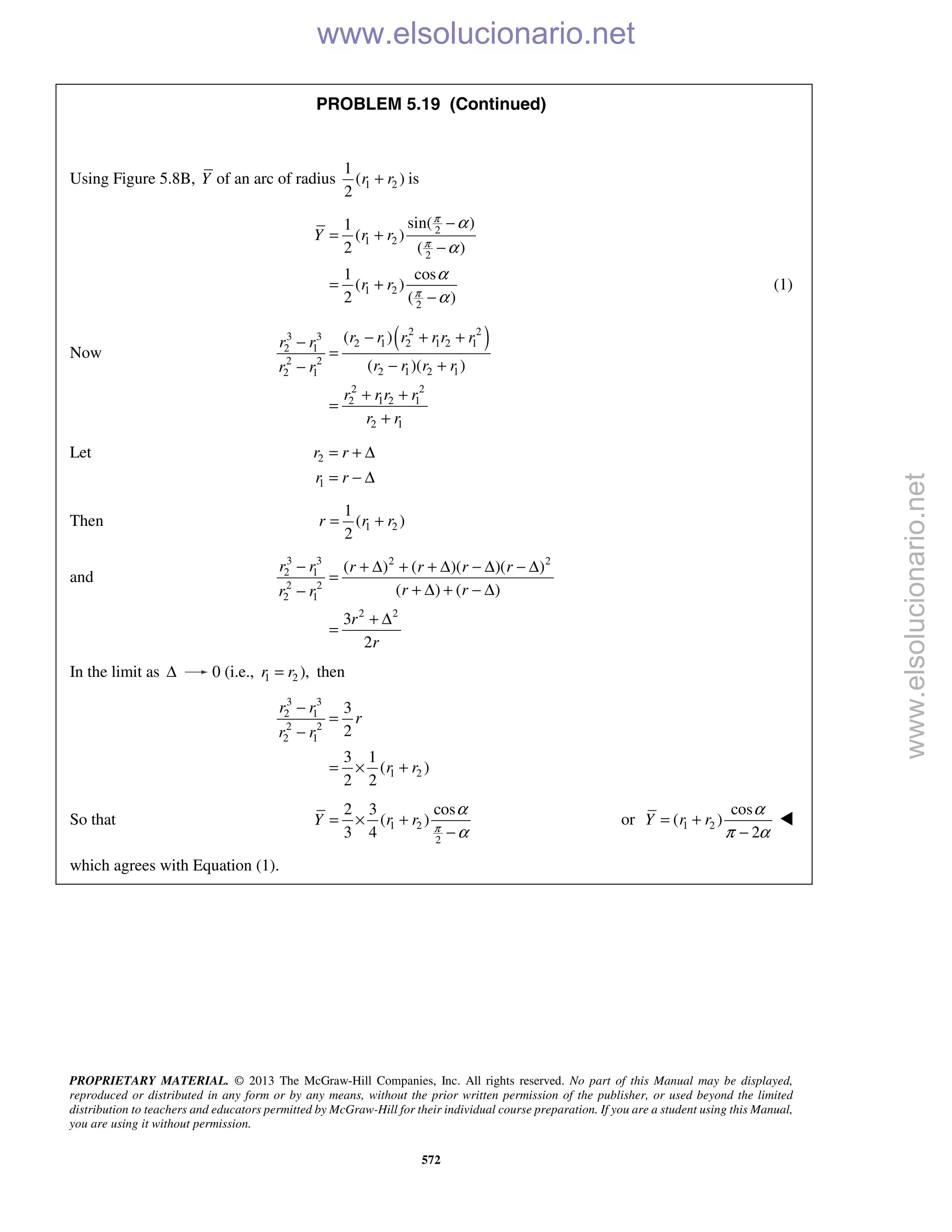 PROPRIETARY MATERIAL. © 2013 The McGraw-Hill Companies, Inc. All rights reserved. No part of this Manual may be displayed,
reproduced or distributed in any form or by any means, without the prior written permission of the publisher, or used beyond the limited
distribution to teachers and educators permitted by McGraw-Hill for their individual course preparation. If you are a student using this Manual,
you are using it without permission.
572
PROBLEM 5.19 (Continued)
Using Figure 5.8B, Y of an arc of radius 1 2
1
( )
2
r r+ is
2
1 2
2
1 2
2
sin( )1
( )
2 ( )
1 cos
( )
2 ( )
Y r r
r r
π
π
π
α
α
α
α
−
= +
−
= +
−
(1)
Now
( )2 23 3
2 1 2 1 2 12 1
2 2
2 1 2 12 1
2 2
2 1 2 1
2 1
( )
( )( )
r r r r r rr r
r r r rr r
r r r r
r r
− + +−
=
− +−
+ +
=
+
Let 2
1
r r
r r
= + Δ
= − Δ
Then 1 2
1
( )
2
r r r= +
and
3 3 2 2
2 1
2 2
2 1
2 2
( ) ( )( )( )
( ) ( )
3
2
r r r r r r
r rr r
r
r
− + Δ + + Δ − Δ − Δ
=
+ Δ + − Δ−
+ Δ
=
In the limit as Δ 0 (i.e., 1 2 ),r r= then
3 3
2 1
2 2
2 1
1 2
3
2
3 1
( )
2 2
r r
r
r r
r r
−
=
−
= × +
So that 1 2
2
2 3 cos
( )
3 4
Y r r π
α
α
= × +
−
or 1 2
cos
( )
2
Y r r
α
π α
= +
−

which agrees with Equation (1).
www.elsolucionario.net
www.elsolucionario.net
 